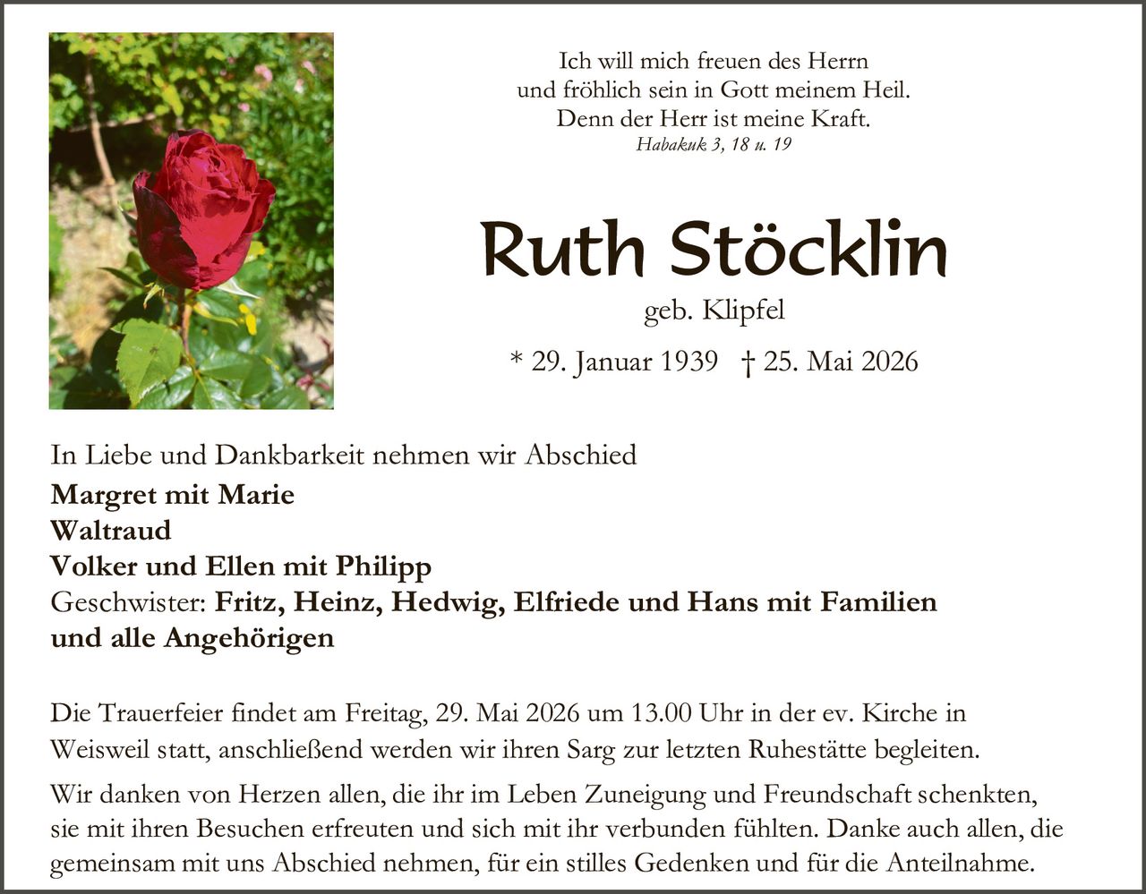 <p>Ich will mich freuen des Herrn<br>und fröhlich sein in Gott meinem Heil.<br>Denn der Herr ist meine Kraft.<br><i>Habakuk 3, 18 u. 19</i></p><p><strong>Ruth Stöcklin</strong><br>geb. Klipfel<br>* 29. Januar 1939 † 25. Mai 2026</p><p>In Liebe und Dankbarkeit nehmen wir Abschied<br><strong>Margret mit Marie</strong><br><strong>Waltraud</strong><br><strong>Volker und Ellen mit Philipp</strong><br>Geschwister: <strong>Fritz, Heinz, Hedwig, Elfriede und Hans mit Familien</strong><br>und alle Angehörigen</p><p>Die Trauerfeier findet am Freitag, 29. Mai 2026 um 13.00 Uhr in der ev. Kirche in<br>Weisweil statt, anschließend werden wir ihren Sarg zur letzten Ruhestätte begleiten.</p><p>Wir danken von Herzen allen, die ihr im Leben Zuneigung und Freundschaft schenkten,<br>sie mit ihren Besuchen erfreuten und sich mit ihr verbunden fühlten. Danke auch allen, die<br>gemeinsam mit uns Abschied nehmen, für ein stilles Gedenken und für die Anteilnahme.</p>