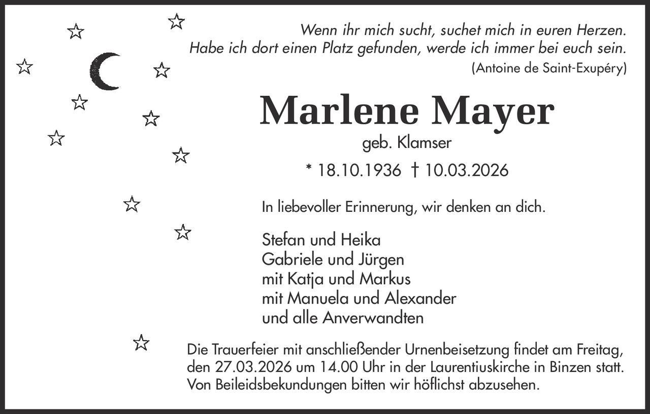 Wenn ihr mich sucht, suchet mich in euren Herzen.
Habe ich dort einen Platz gefunden, werde ich immer bei euch sein.
(Antoine de Saint-Exupéry)

Marlene Mayer
geb. Klamser

* 18.10.1936 † 10.03.2026
In liebevoller Erinnerung, wir denken an dich.

Stefan und Heika
Gabriele und Jürgen
mit Katja und Markus
mit Manuela und Alexander
und alle Anverwandten
Die Trauerfeier mit anschließender Urnenbeisetzung findet am Freitag,
den 27.03.2026 um 14.00 Uhr in der Laurentiuskirche in Binzen statt.
Von Beileidsbekundungen bitten wir höflichst abzusehen.
