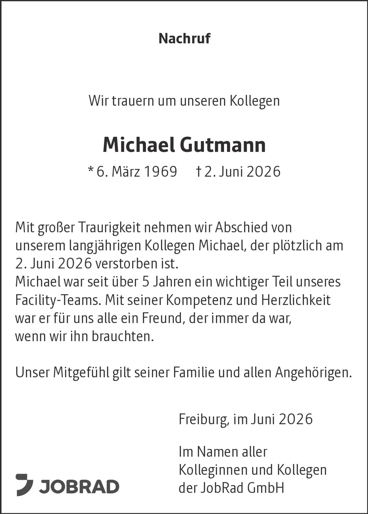 <p><strong>Nachruf</strong></p>
<p>Wir trauern um unseren Kollegen</p>
<p><strong>Michael Gutmann</strong></p>
<p>* 6. März 1969  † 2. Juni 2026</p>
<p>Mit großer Traurigkeit nehmen wir Abschied von unserem langjährigen Kollegen Michael, der plötzlich am 2. Juni 2026 verstorben ist.</p>
<p>Michael war seit über 5 Jahren ein wichtiger Teil unseres Facility-Teams. Mit seiner Kompetenz und Herzlichkeit war er für uns alle ein Freund, der immer da war, wenn wir ihn brauchten.</p>
<p>Unser Mitgefühl gilt seiner Familie und allen Angehörigen.</p>
<p>Freiburg, im Juni 2026</p>
<p>Im Namen aller Kolleginnen und Kollegen der JobRad GmbH</p>