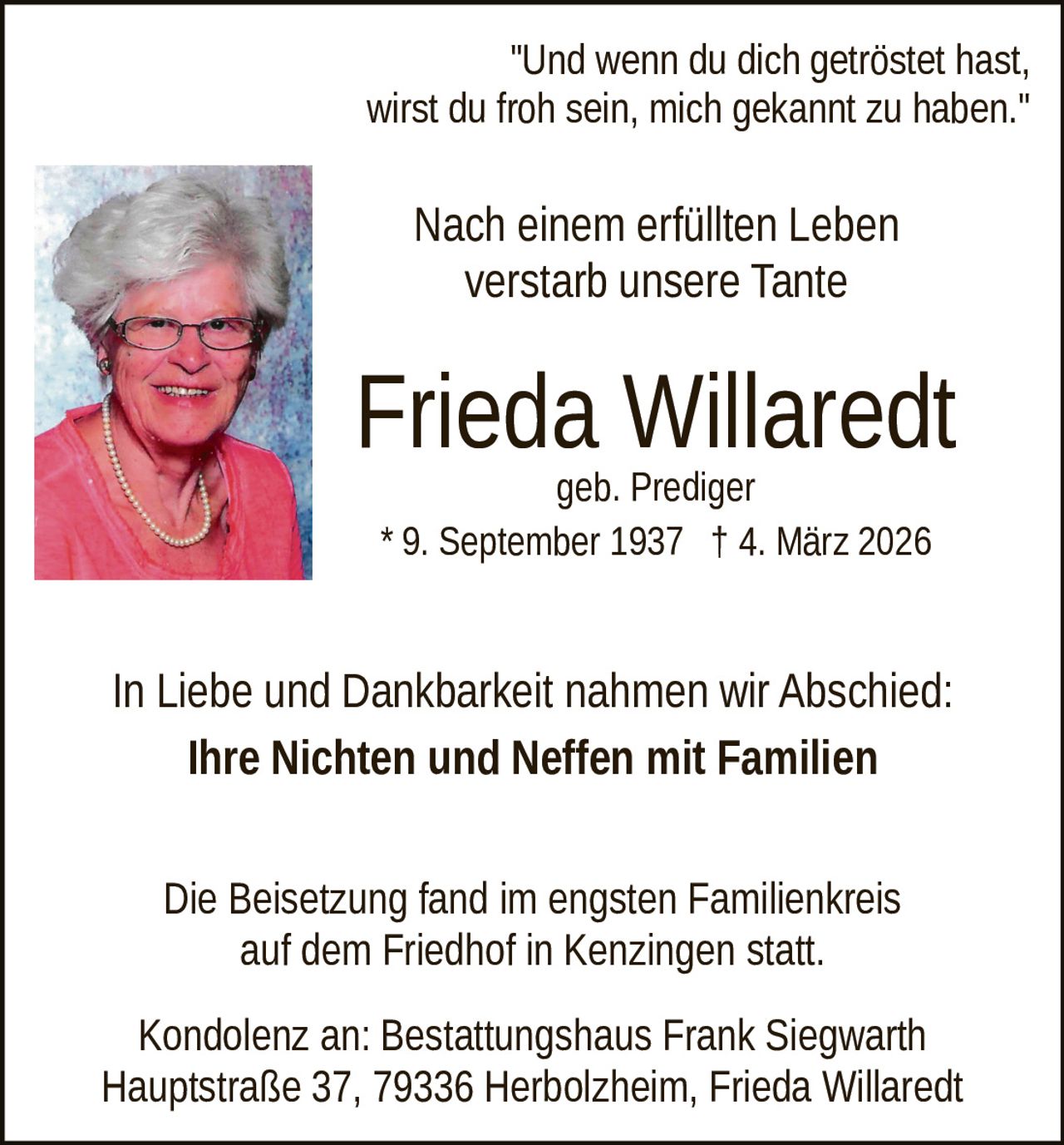 "Und wenn du dich getröstet hast,
wirst du froh sein, mich gekannt zu haben."

Nach einem erfüllten Leben
verstarb unsere Tante
Foto

Frieda Willaredt
geb. Prediger
* 9. September 1937 † 4. März 2026

In Liebe und Dankbarkeit nahmen wir Abschied:
Ihre Nichten und Neffen mit Familien
Die Beisetzung fand im engsten Familienkreis
auf dem Friedhof in Kenzingen statt.
Kondolenz an: Bestattungshaus Frank Siegwarth
Hauptstraße 37, 79336 Herbolzheim, Frieda Willaredt