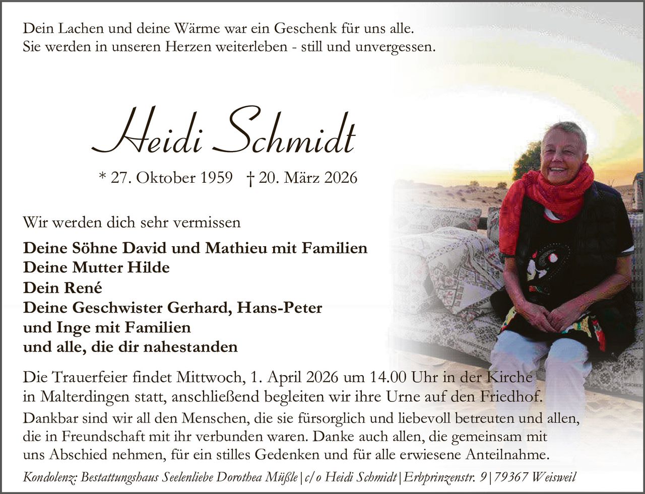 Dein Lachen und deine Wärme war ein Geschenk für uns alle.
Sie werden in unseren Herzen weiterleben - still und unvergessen.

Heidi Schmidt

* 27. Oktober 1959 † 20. März 2026
Wir werden dich sehr vermissen
Deine Söhne David und Mathieu mit Familien
Deine Mutter Hilde
Dein René
Deine Geschwister Gerhard, Hans-Peter
und Inge mit Familien
und alle, die dir nahestanden
Die Trauerfeier findet Mittwoch, 1. April 2026 um 14.00 Uhr in der Kirche
in Malterdingen statt, anschließend begleiten wir ihre Urne auf den Friedhof.

Dankbar sind wir all den Menschen, die sie fürsorglich und liebevoll betreuten und allen,
die in Freundschaft mit ihr verbunden waren. Danke auch allen, die gemeinsam mit
uns Abschied nehmen, für ein stilles Gedenken und für alle erwiesene Anteilnahme.
Kondolenz: Bestattungshaus Seelenliebe Dorothea Müßle|c/o Heidi Schmidt|Erbprinzenstr. 9|79367 Weisweil