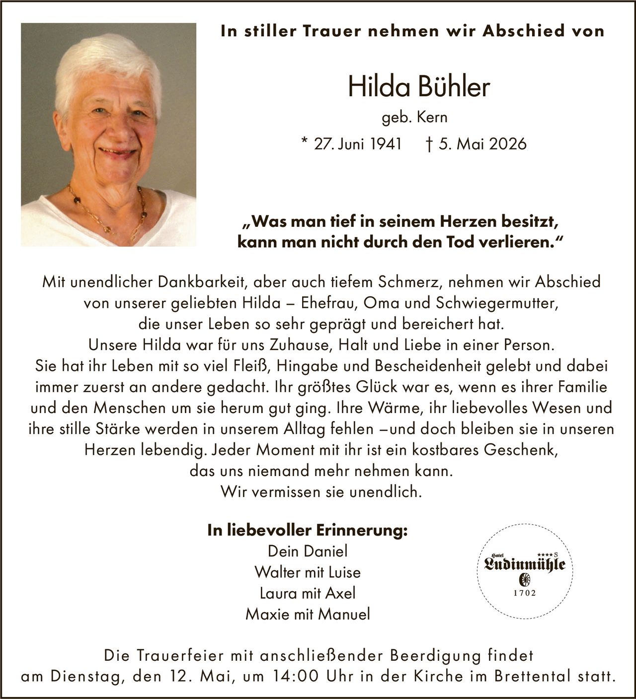 <p>In stiller Trauer nehmen wir Abschied von<br><strong>Hilda B"uhler</strong><br>geb. Kern<br>* 27. Juni 1941 † 5. Mai 2026</p><p><i>„Was man tief in seinem Herzen besitzt,<br> kann man nicht durch den Tod verlieren.“</i></p><p>
Mit unendlicher Dankbarkeit, aber auch tiefem Schmerz, nehmen wir Abschied
von unserer geliebten Hilda – Ehefrau, Oma und Schwiegermutter,
die unser Leben so sehr gepr"agt und bereichert hat.
Unsere Hilda war f"ur uns Zuhause, Halt und Liebe in einer Person.
Sie hat ihr Leben mit so viel Fleiß, Hingabe und Bescheidenheit gelebt und dabei
immer zuerst an andere gedacht. Ihr gr"oßtes Gl"uck war es, wenn es ihrer Familie
und den Menschen um sie herum gut ging. Ihre W"arme, ihr liebevolles Wesen und
ihre stille St"arke werden in unserem Alltag fehlen –und doch bleiben sie in unseren
Herzen lebendig. Jeder Moment mit ihr ist ein kostbares Geschenk,
das uns niemand mehr nehmen kann.
Wir vermissen sie unendlich.</p><p><strong>In liebevoller Erinnerung:</strong><br>
Dein Daniel
Walter mit Luise
Laura mit Axel
Maxie mit Manuel</p><p>
Die Trauerfeier mit anschließender Beerdigung findet
am Dienstag, den 12. Mai, um 14:00 Uhr in der Kirche im Brettental statt.</p>