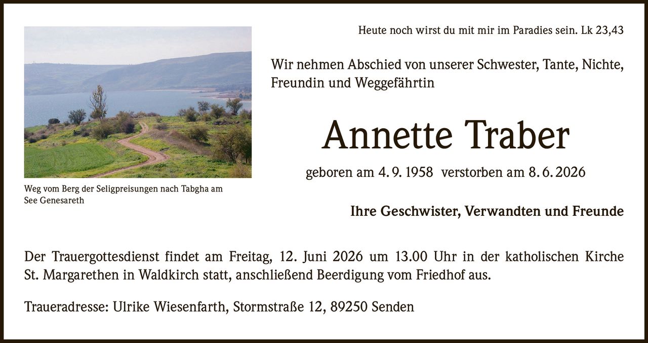 <p><i>Heute noch wirst du mit mir im Paradies sein. Lk 23,43</i></p>

<p>Wir nehmen Abschied von unserer Schwester, Tante, Nichte, Freundin und Weggefährtin</p>

<p><strong>Annette Traber</strong></p>

<p>geboren am 4. 9. 1958  verstorben am 8. 6. 2026</p>

<p>Ihre Geschwister, Verwandten und Freunde</p>

<p>Der Trauergottesdienst findet am Freitag, 12. Juni 2026 um 13.00 Uhr in der katholischen Kirche St. Margarethen in Waldkirch statt, anschließend Beerdigung vom Friedhof aus.</p>

<p>Traueradresse: Ulrike Wiesenfarth, Stormstraße 12, 89250 Senden</p>

<p><i>Weg vom Berg der Seligpreisungen nach Tabgha am See Genesareth</i></p>