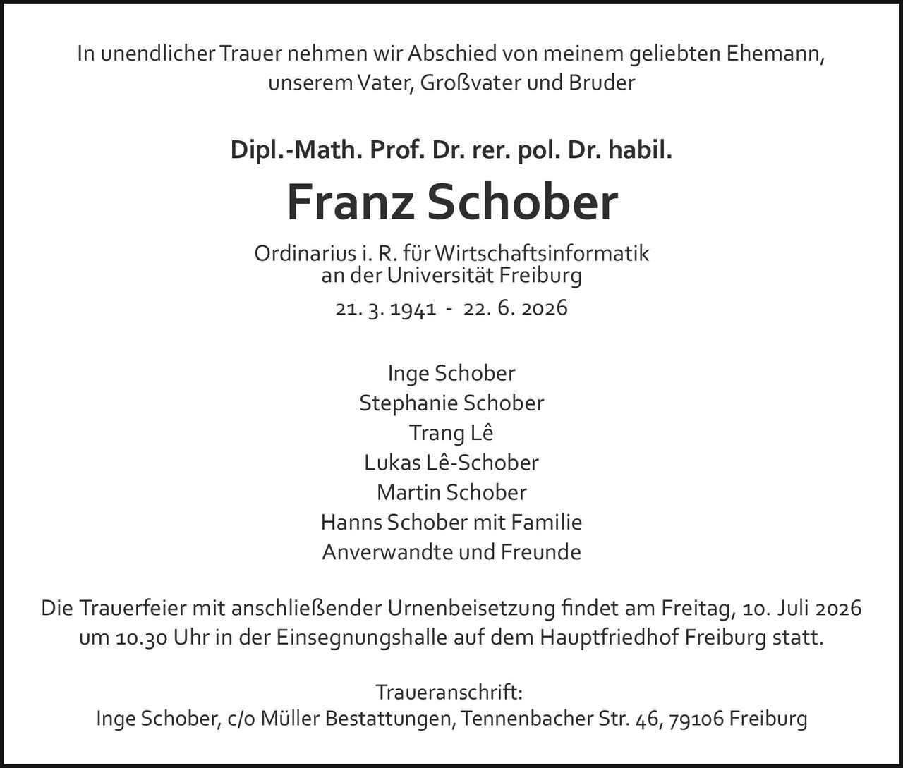 <p>In unendlicher Trauer nehmen wir Abschied von meinem geliebten Ehemann, unserem Vater, Großvater und Bruder</p>

<p><strong>Dipl.-Math. Prof. Dr. rer. pol. Dr. habil.<br>Franz Schober</strong></p>

<p>Ordinarius i. R. für Wirtschaftsinformatik an der Universität Freiburg</p>

<p>21. 3. 1941 – 22. 6. 2026</p>

<p>Die Trauerfeier mit anschließender Urnenbeisetzung findet am Freitag, 10. Juli 2026 um 10.30 Uhr in der Einsegnungshalle auf dem Hauptfriedhof Freiburg statt.</p>

<p>Inge Schober<br>
Lukas Lê-Schober<br>
Trang Lê<br>
Stephanie Schober<br>
Martin Schober<br>
Hanns Schober mit Familie<br>
Anverwandte und Freunde</p>

<p><strong>Traueranschrift:</strong><br>
Inge Schober, c/o Müller Bestattungen, Tennenbacher Str. 46, 79106 Freiburg</p>
