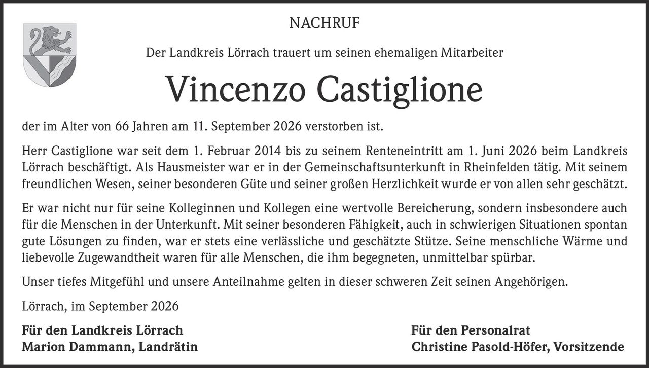 <p><strong>NACHRUF</strong></p>
<p>Der Landkreis Lörrach trauert um seinen ehemaligen Mitarbeiter</p>
<p><strong>Vincenzo Castiglione</strong></p>
<p>der im Alter von 66 Jahren am 11. September 2026 verstorben ist.</p>
<p>Herr Castiglione war seit dem 1. Februar 2014 bis zu seinem Renteneintritt am 1. Juni 2026 beim Landkreis Lörrach beschäftigt. Als Hausmeister war er in der Gemeinschaftsunterkunft in Rheinfelden tätig. Mit seinem freundlichen Wesen, seiner besonderen Güte und seiner großen Herzlichkeit wurde er von allen sehr geschätzt.</p>
<p>Er war nicht nur für seine Kolleginnen und Kollegen eine wertvolle Bereicherung, sondern insbesondere auch für die Menschen in der Unterkunft. Mit seiner besonderen Fähigkeit, auch in schwierigen Situationen spontan gute Lösungen zu finden, war er stets eine verlässliche und geschätzte Stütze. Seine menschliche Wärme und liebevolle Zugewandtheit waren für alle Menschen, die ihm begegneten, unmittelbar spürbar.</p>
<p>Unser tiefes Mitgefühl und unsere Anteilnahme gelten in dieser schweren Zeit seinen Angehörigen.</p>
<p>Lörrach, im September 2026</p>
<p><strong>Für den Landkreis Lörrach</strong> &nbsp;&nbsp;&nbsp;&nbsp;&nbsp;&nbsp;&nbsp;&nbsp;&nbsp;&nbsp;&nbsp;&nbsp;&nbsp;&nbsp;&nbsp;&nbsp;&nbsp;&nbsp;&nbsp;&nbsp;&nbsp;&nbsp;&nbsp;&nbsp;&nbsp;&nbsp;&nbsp;&nbsp;&nbsp;&nbsp;&nbsp;&nbsp;&nbsp;&nbsp;&nbsp;&nbsp;&nbsp;&nbsp;&nbsp;&nbsp;<strong>Für den Personalrat</strong><br>Marion Dammann, Landrätin &nbsp;&nbsp;&nbsp;&nbsp;&nbsp;&nbsp;&nbsp;&nbsp;&nbsp;&nbsp;&nbsp;&nbsp;&nbsp;&nbsp;&nbsp;&nbsp;&nbsp;&nbsp;&nbsp;&nbsp;&nbsp;&nbsp;&nbsp;&nbsp;&nbsp;&nbsp;&nbsp;&nbsp;&nbsp;&nbsp;&nbsp;&nbsp;&nbsp;&nbsp;&nbsp;&nbsp;Christine Pasold-Höfer, Vorsitzende</p>