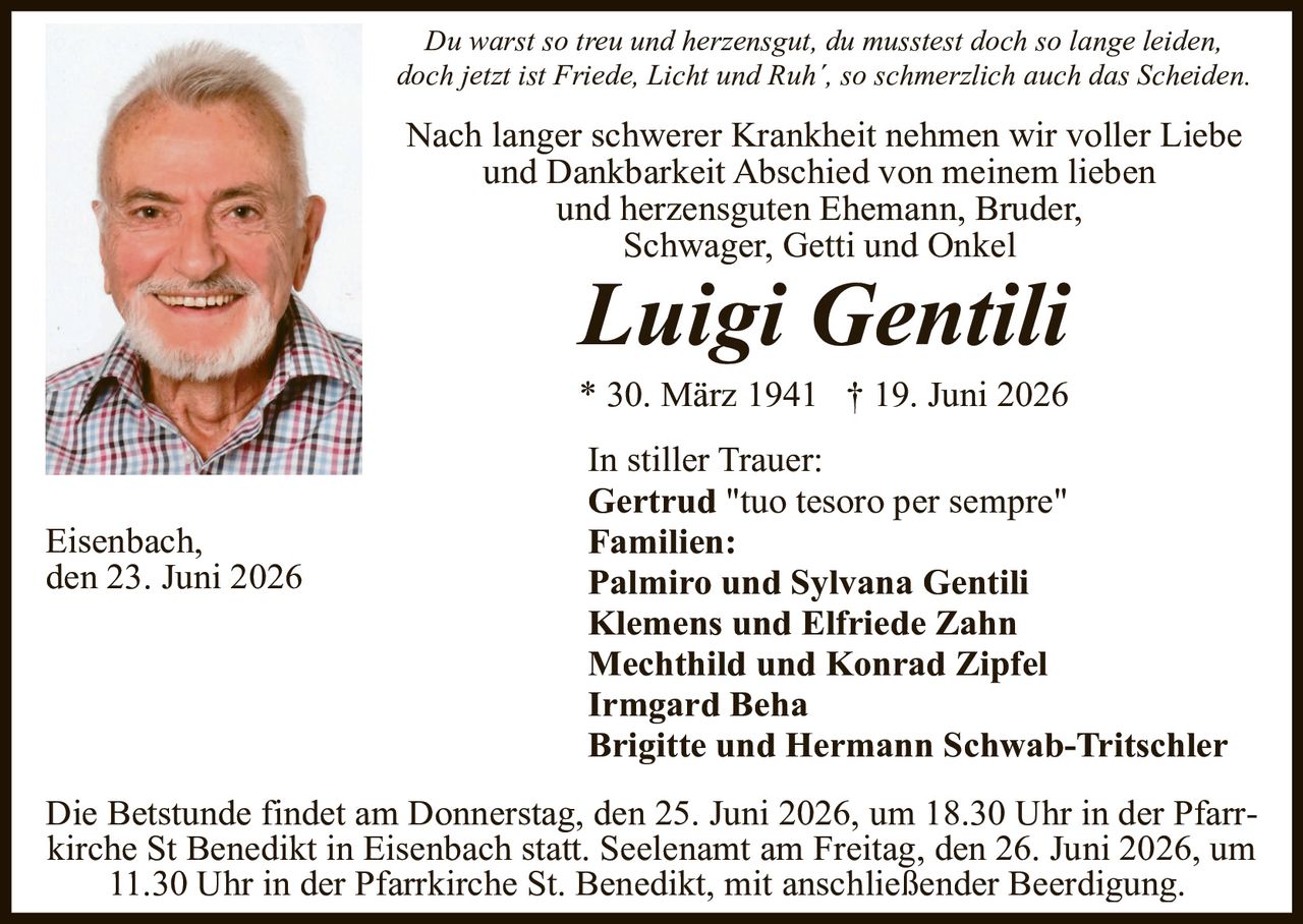 <p><i>Du warst so treu und herzensgut, du mussteest doch so lange leiden, doch jetzt ist Friede, Licht und Ruh', so schmerzlich auch das Scheiden.</i></p>

<p>Nach langer schwerer Krankheit nehmen wir voller Liebe und Dankbarkeit Abschied von meinem lieben und herzensguten Ehemann, Bruder, Schwager, Getti und Onkel</p>

<p><strong>Luigi Gentili</strong></p>

<p>* 30. März 1941 † 19. Juni 2026</p>

<p>In stiller Trauer:<br/>
<strong>Gertrud</strong> "tuo tesoro per sempre"<br/>
<strong>Familien:</strong><br/>
<strong>Palmiro und Sylvana Gentili</strong><br/>
<strong>Klemens und Elfriede Zahn</strong><br/>
<strong>Mechthild und Konrad Zipfel</strong><br/>
<strong>Irmgard Beha</strong><br/>
<strong>Brigitte und Hermann Schwab-Tritschler</strong></p>

<p>Eisenbach, den 23. Juni 2026</p>

<p>Die Betstunde findet am Donnerstag, den 25. Juni 2026, um 18.30 Uhr in der Pfarrkirche St Benedikt in Eisenbach statt. Seelenamtamt am Freitag, den 26. Juni 2026, um 11.30 Uhr in der Pfarrkirche St. Benedikt, mit anschließender Beerdigung.</p>