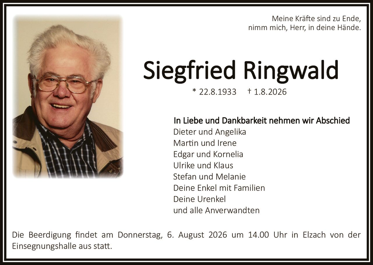 <p>Meine Kräfte sind zu Ende,<br/>nimm mich, Herr, in deine Hände.</p><p><strong>Siegfried Ringwald</strong><br/>* 22.8.1933 † 1.8.2026</p><p>In Liebe und Dankbarkeit nehmen wir Abschied</p><p>Dieter und Angelika<br/>Martin und Irene<br/>Edgar und Kornelia<br/>Ulrike und Klaus<br/>Stefan und Melanie<br/>Deine Enkel mit Familien<br/>Deine Urenkel<br/>und alle Anverwandten</p><p>Die Beerdigung findet am Donnerstag, 6. August 2026 um 14.00 Uhr in Elzach von der Einsegnungshalle aus statt.</p>