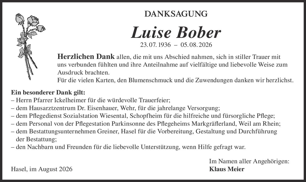 <p><strong>DANKSAGUNG</strong></p><p><strong>Luise Bober</strong><br/>23. 07. 1936 – 05. 08. 2026</p><p><strong>Herzlichen Dank</strong> allen, die mit uns Abschied nahmen, sich in stiller Trauer mit uns verbunden fühlten und ihre Anteilnahme auf vielfältige und liebevolle Weise zum Ausdruck brachten.</p><p>Für die vielen Karten, den Blumenschmuck und die Zuwendungen danken wir herzlichst.</p><p><strong>Ein besonderer Dank gilt:</strong></p><p>– Herrn Pfarrer Ickelheimer für die würdevolle Trauerfeier;<br/>– dem Hausarztzentrum Dr. Eisenhauer, Wehr, für die jahrelange Versorgung;<br/>– dem Pflegedienst Sozialstation Wiesental, Schopfheim für die hilfreiche und fürsorgliche Pflege;<br/>– dem Personal von der Pflegestation Parkinsonne des Pflegeheims Markgräferland, Weil am Rhein;<br/>– dem Bestattungsunternehmen Greiner, Hasel für die Vorbereitung, Gestaltung und Durchführung der Bestattung;<br/>– den Nachbarn und Freunden für die liebevolle Unterstützung, wenn Hilfe gefragt war.</p><p>Im Namen aller Angehörigen:<br/>Hasel, im August 2026 <strong>Klaus Meier</strong></p>