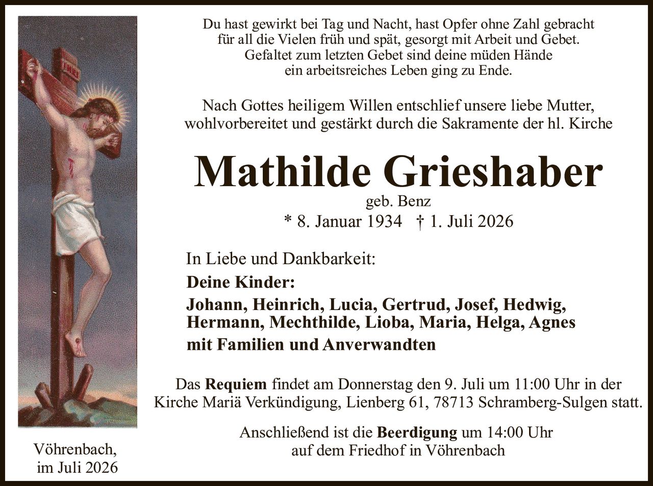 <p>Du hast gewirkt bei Tag und Nacht, hast Opfer ohne Zahl gebracht für all die Vielen früh und spät, gesorgt mit Arbeit und Gebet. Gefaltet zum letzten Gebet sind deine müden Hände ein arbeitsreiches Leben ging zu Ende.</p>

<p>Nach Gottes heiligem Willen entschlief unsere liebe Mutter, wohlvorbereitet und gestärkt durch die Sakramente der hl. Kirche</p>

<p><strong>Mathilde Grieshaber</strong><br>
geb. Benz<br>
* 8. Januar 1934 † 1. Juli 2026</p>

<p><strong>In Liebe und Dankbarkeit:</strong><br>
<strong>Deine Kinder:</strong><br>
Johann, Heinrich, Lucia, Gertrud, Josef, Hedwig,<br>
Hermann, Mechthilde, Lioba, Maria, Helga, Agnes<br>
mit Familien und Anverwandten</p>

<p>Das <strong>Requiem</strong> findet am Donnerstag den 9. Juli um 11:00 Uhr in der Kirche Mariä Verkündigung, Lienberg 61, 78713 Schramberg-Sulgen statt.</p>

<p>Anschließend ist die <strong>Beerdigung</strong> um 14:00 Uhr auf dem Friedhof in Vöhrenbach</p>

<p>Vöhrenbach,<br>
im Juli 2026</p>