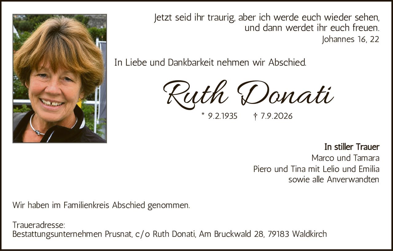 <p>Jetzt seid ihr traurig, aber ich werde euch wieder sehen, und dann werdet ihr euch freuen.<br>Johannes 16, 22</p>

<p>In Liebe und Dankbarkeit nehmen wir Abschied.</p>

<p><strong>Ruth Donati</strong><br>* 9.2.1935        † 7.9.2026</p>

<p>In stiller Trauer<br>Marco und Tamara<br>Piero und Tina mit Lelio und Emilia<br>sowie alle Anverwandten</p>

<p>Wir haben im Familienkreis Abschied genommen.</p>

<p>Traueradresse:<br>Bestattungsunternehmen Prusnat, c/o Ruth Donati, Am Bruckwald 28, 79183 Waldkirch</p>