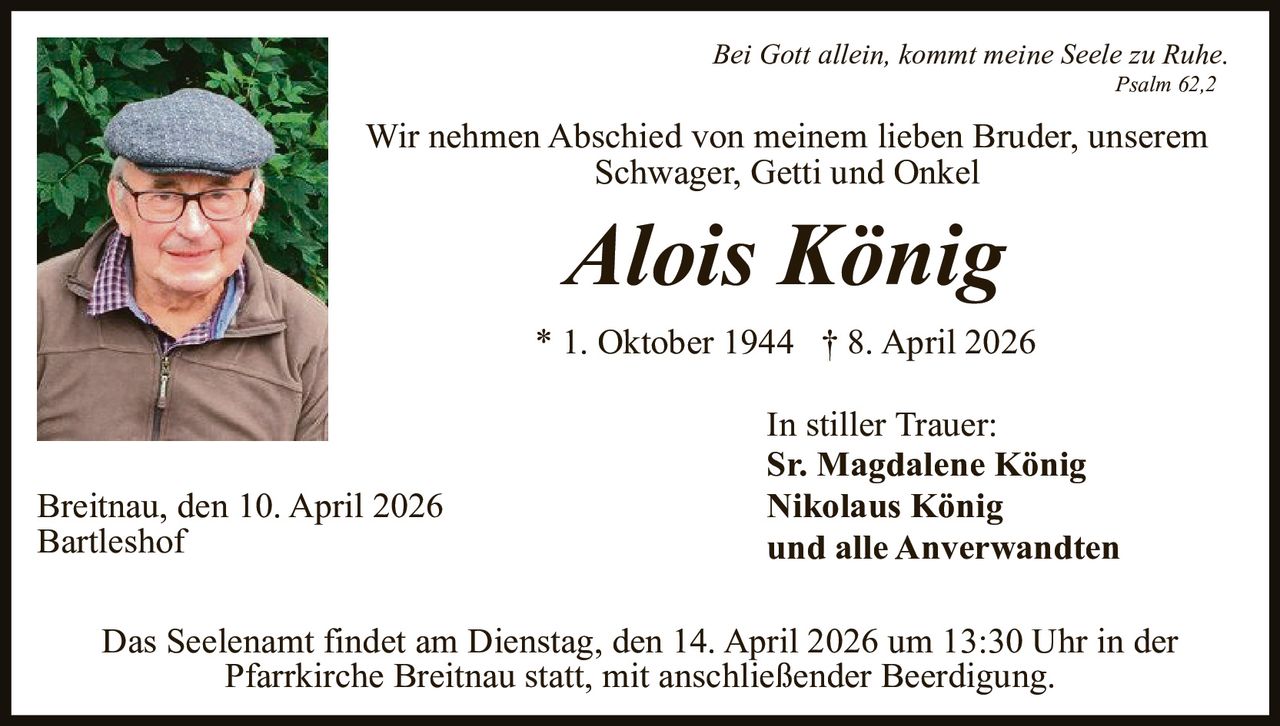 Bei Gott allein, kommt meine Seele zu Ruhe.
Psalm 62,2

Wir nehmen Abschied von meinem lieben Bruder, unserem
Schwager, Getti und Onkel

Alois König

* 1. Oktober 1944 † 8. April 2026

Breitnau, den 10. April 2026
Bartleshof

In stiller Trauer:
Sr. Magdalene König
Nikolaus König
und alle Anverwandten

Das Seelenamt findet am Dienstag, den 14. April 2026 um 13:30 Uhr in der
Pfarrkirche Breitnau statt, mit anschließender Beerdigung.