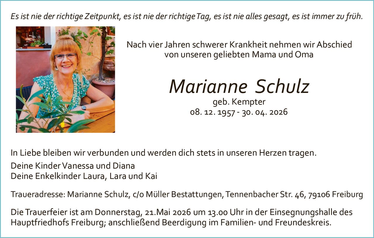 <p>Es ist nie der richtige Zeitpunkt, es ist nie der richtige Tag, es ist nie alles gesagt, es ist immer zu früh.</p><p>Nach vier Jahren schwerer Krankheit nehmen wir Abschied<br>von unseren geliebten Mama und Oma</p><p><strong>Marianne Schulz</strong><br>geb. Kempter<br>08. 12. 1957 - 30. 04. 2026</p><p>In Liebe bleiben wir verbunden und werden dich stets in unseren Herzen tragen.<br>Deine Kinder Vanessa und Diana<br>Deine Enkelkinder Laura, Lara und Kai</p><p>Traueradresse: Marianne Schulz, c/o Müller Bestattungen, Tennenbacher Str. 46, 79106 Freiburg</p><p>Die Trauerfeier ist am Donnerstag, 21.Mai 2026 um 13.00 Uhr in der Einsegnungshalle des<br>Hauptfriedhofs Freiburg; anschließend Beerdigung im Familien- und Freundeskreis.</p>