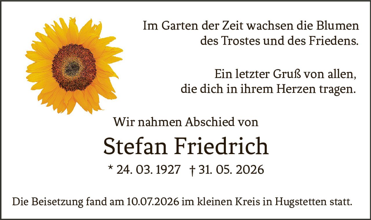 <p>Im Garten der Zeit wachsen die Blumen des Trostes und des Friedens.</p><p>Ein letzter Gruß von allen, die dich in ihrem Herzen tragen.</p><p>Wir nahmen Abschied von</p><p><strong>Stefan Friedrich</strong></p><p>* 24. 03. 1927 † 31. 05. 2026</p><p>Die Beisetzung fand am 10.07.2026 im kleinen Kreis in Hugstetten statt.</p>