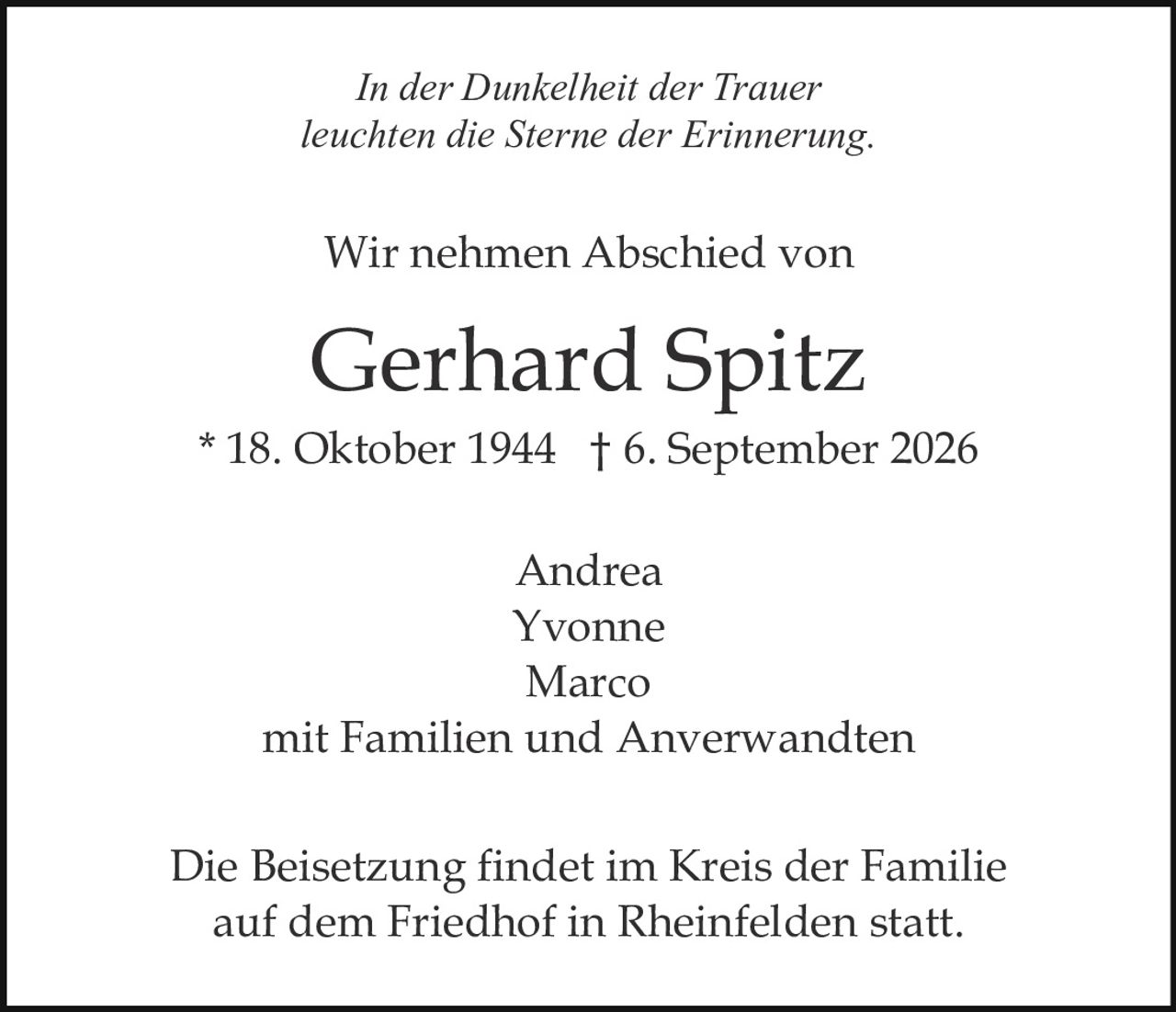 <p><i>In der Dunkelheit der Trauer<br>leuchten die Sterne der Erinnerung.</i></p><p>Wir nehmen Abschied von</p><p><strong>Gerhard Spitz</strong><br>* 18. Oktober 1944 † 6. September 2026</p><p>Andrea<br>Yvonne<br>Marco<br>mit Familien und Anverwandten</p><p>Die Beisetzung findet im Kreis der Familie auf dem Friedhof in Rheinfelden statt.</p>