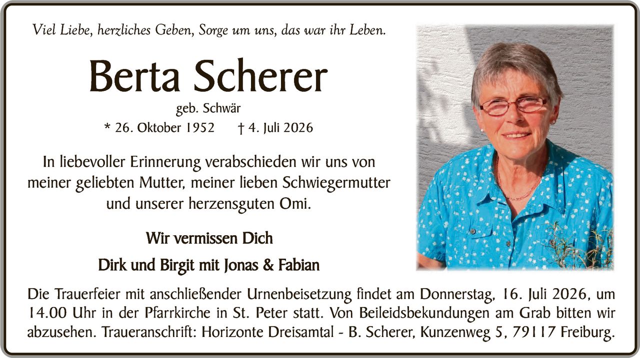 <p><i>Viel Liebe, herzliches Geben, Sorge um uns, das war ihr Leben.</i></p>

<p><strong>Berta Scherer</strong><br>geb. Schwär<br>* 26. Oktober 1952   † 4. Juli 2026</p>

<p>In liebevoller Erinnerung verabschieden wir uns von meiner geliebten Mutter, meiner lieben Schwiegermutter und unserer herzensguten Omi.</p>

<p><strong>Wir vermissen Dich</strong><br>Dirk und Birgit mit Jonas & Fabian</p>

<p>Die Trauerfeier mit anschließender Urnenbeisetzung findet am Donnerstag, 16. Juli 2026, um 14.00 Uhr in der Pfarrkirche in St. Peter statt. Von Beileidsbekun­dungen am Grab bitten wir abzusehen. Traueranschrift: Horizonte Dreisam­tal – B. Scherer, Kunzenweg 5, 79117 Freiburg.</p>