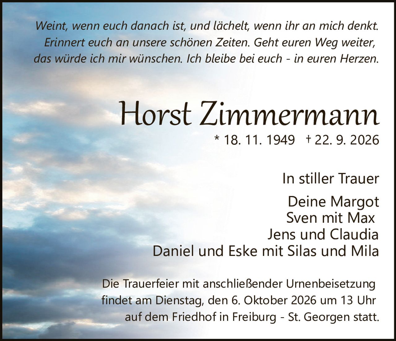 <p><strong>Horst Zimmermann</strong><br>* 18. 11. 1949 † 22. 9. 2026</p><p>In stiller Trauer<br>Deine Margot<br>Sven mit Max<br>Jens und Claudia<br>Daniel und Eske mit Silas und Mila</p><p><i>Weint, wenn euch danach ist, und lächelt, wenn ihr an mich denkt. Erinnert euch an unsere schönen Zeiten. Geht euren Weg weiter, das würde ich mir wünschen. Ich bleibe bei euch - in euren Herzen.</i></p><p>Die Trauerfeier mit anschließender Urnenbeisetzung<br>findet am Dienstag, den 6. Oktober 2026 um 13 Uhr<br>auf dem Friedhof in Freiburg - St. Georgen statt.</p>