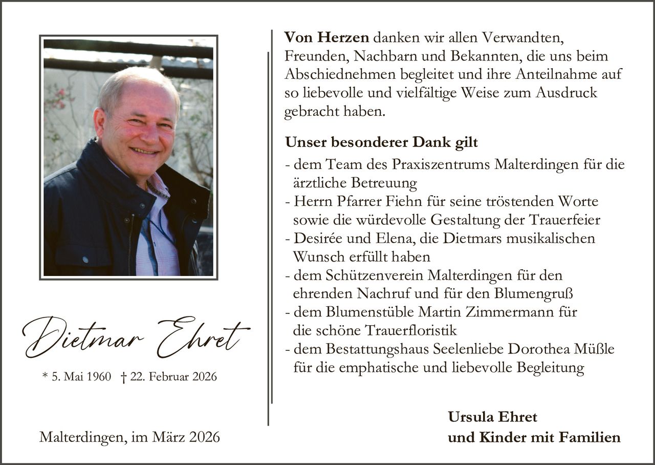 Von Herzen danken wir allen Verwandten,
Freunden, Nachbarn und Bekannten, die uns beim
Abschiednehmen begleitet und ihre Anteilnahme auf
so liebevolle und vielfältige Weise zum Ausdruck
gebracht haben.

Dietmar Ehret
* 5. Mai 1960 † 22. Februar 2026

Malterdingen, im März 2026

Unser besonderer Dank gilt
- dem Team des Praxiszentrums Malterdingen für die
ärztliche Betreuung
- Herrn Pfarrer Fiehn für seine tröstenden Worte
sowie die würdevolle Gestaltung der Trauerfeier
- Desirée und Elena, die Dietmars musikalischen
Wunsch erfüllt haben
- dem Schützenverein Malterdingen für den
ehrenden Nachruf und für den Blumengruß
- dem Blumenstüble Martin Zimmermann für
die schöne Trauerfloristik
- dem Bestattungshaus Seelenliebe Dorothea Müßle
für die emphatische und liebevolle Begleitung
Ursula Ehret
und Kinder mit Familien