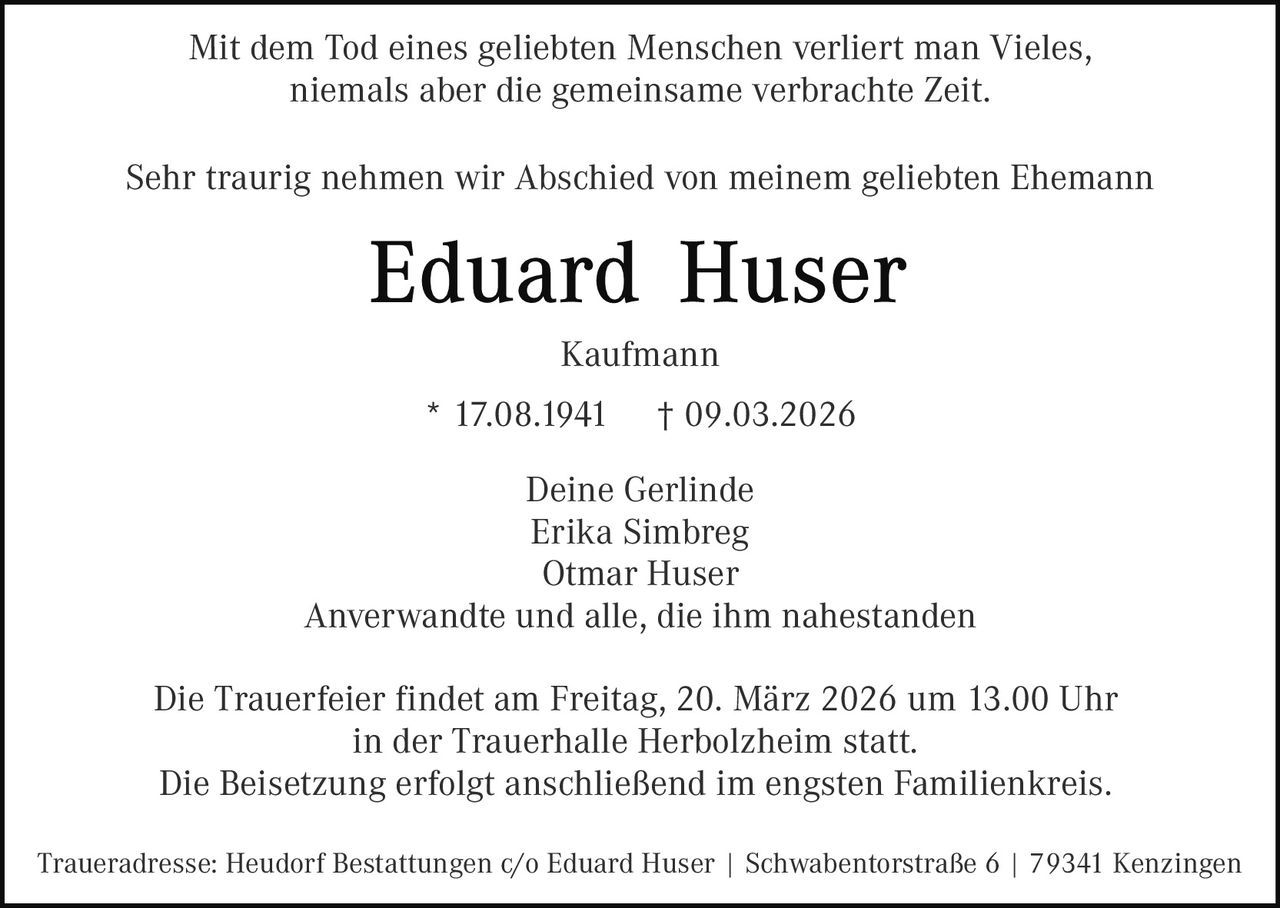 Mit dem Tod eines geliebten Menschen verliert man Vieles,
niemals aber die gemeinsame verbrachte Zeit.
Sehr traurig nehmen wir Abschied von meinem geliebten Ehemann

Kaufmann
* 17.08.1941

† 09.03.2026

Deine Gerlinde
Erika Simbreg
Otmar Huser
Anverwandte und alle, die ihm nahestanden
Die Trauerfeier findet am Freitag, 20. März 2026 um 13.00 Uhr
in der Trauerhalle Herbolzheim statt.
Die Beisetzung erfolgt anschließend im engsten Familienkreis.
Traueradresse: Heudorf Bestattungen c/o Eduard Huser | Schwabentorstraße 6 | 79341 Kenzingen