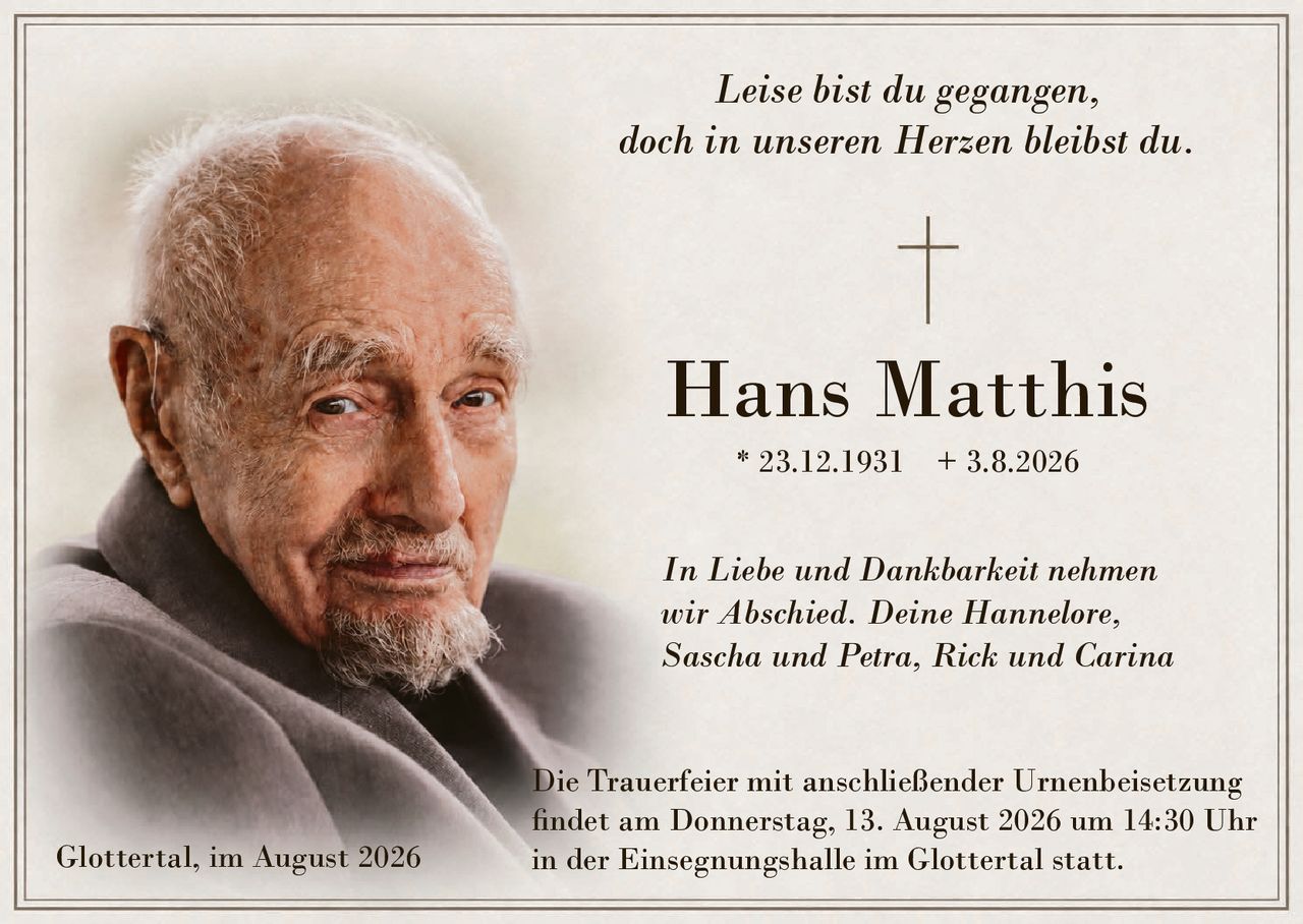 <p><i>Leise bist du gegangen,<br/>doch in unseren Herzen bleibst du.</i></p>

<p><strong>Hans Matthis</strong><br/>* 23.12.1931 + 3.8.2026</p>

<p><i>In Liebe und Dankbarkeit nehmen wir Abschied. Deine Hannelore, Sascha und Petra, Rick und Carina</i></p>

<p>Die Trauerfeier mit anschließender Urnenbeisetzung findet am Donnerstag, 13. August 2026 um 14:30 Uhr in der Einsegnungshalle im Glottertal statt.</p>