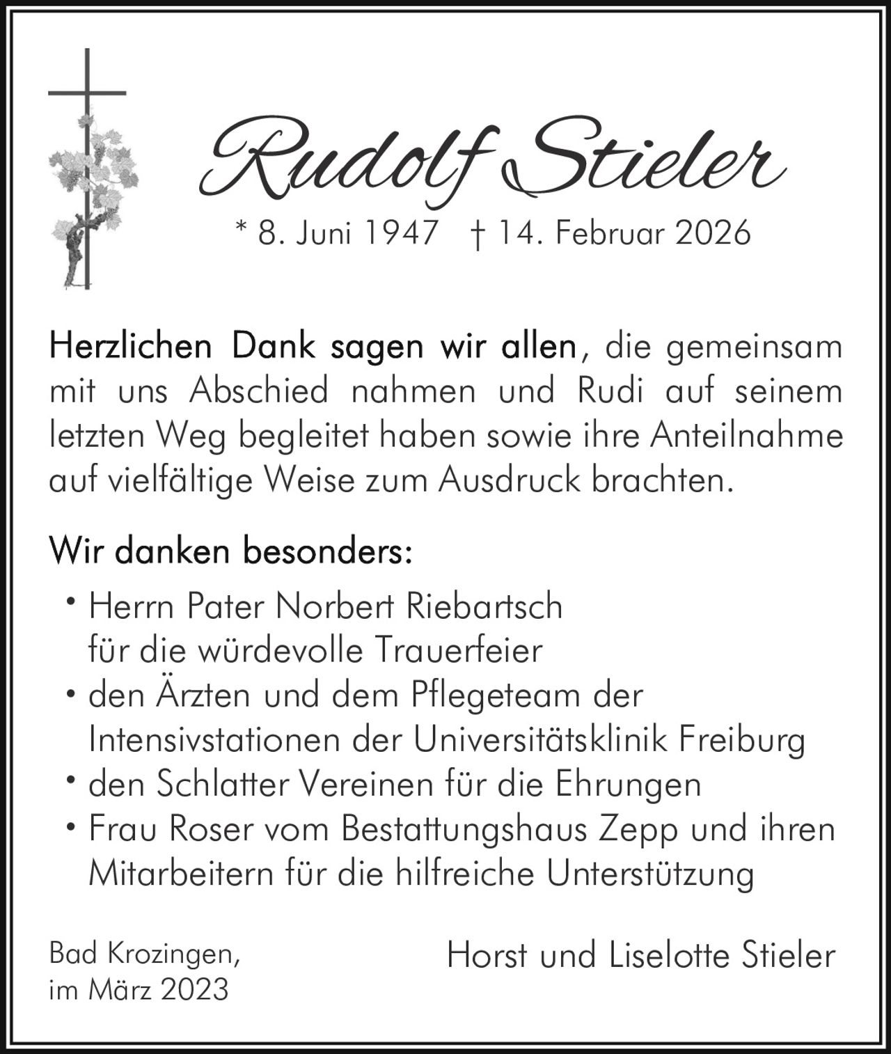 Rudolf Stieler
* 8. Juni 1947 † 14. Februar 2026

, die gemeinsam
mit uns Abschied nahmen und Rudi auf seinem
letzten Weg begleitet haben sowie ihre Anteilnahme
auf vielfältige Weise zum Ausdruck brachten.
• Herrn Pater Norbert Riebartsch

für die würdevolle Trauerfeier
• den Ärzten und dem Pflegeteam der

Intensivstationen der Universitätsklinik Freiburg
• den Schlatter Vereinen für die Ehrungen
• Frau Roser vom Bestattungshaus Zepp und ihren

Mitarbeitern für die hilfreiche Unterstützung
Bad Krozingen,
im März 2023

Horst und Liselotte Stieler