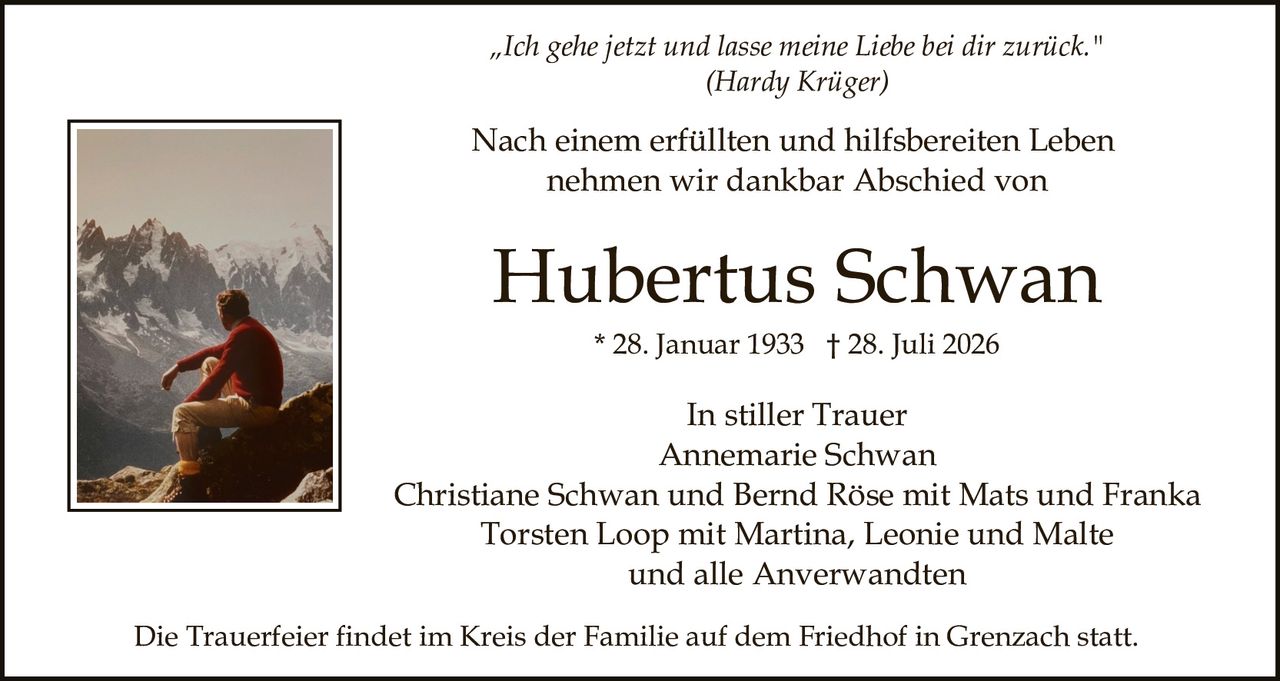 <p><strong>„Ich gehe jetzt und lasse meine Liebe bei dir zurück."</strong><br/>(Hardy Krüger)</p>

<p>Nach einem erfüllten und hilfsbereiten Leben nehmen wir dankbar Abschied von</p>

<p><strong>Hubertus Schwan</strong><br/>* 28. Januar 1933 † 28. Juli 2026</p>

<p><i>In stiller Trauer</i><br/>
Annemarie Schwan<br/>
Christiane Schwan und Bernd Röse mit Mats und Franka<br/>
Torsten Loop mit Martina, Leonie und Malte<br/>
und alle Anverwandten</p>

<p>Die Trauerfeier findet im Kreis der Familie auf dem Friedhof in Grenzach statt.</p>