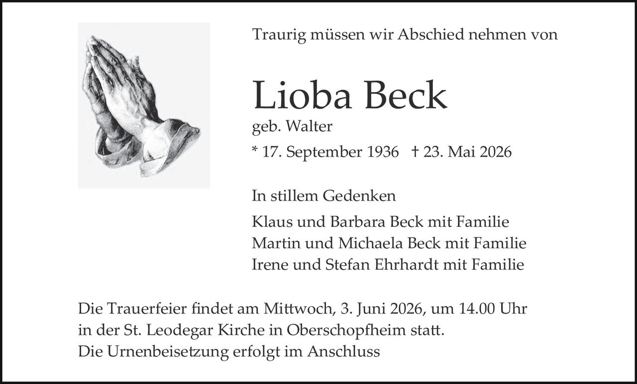 <p>Traurig müssen wir Abschied nehmen von</p><p><strong>Lioba Beck</strong><br>geb. Walter<br>* 17. September 1936 † 23. Mai 2026</p><p>In stillem Gedenken<br>Klaus und Barbara Beck mit Familie<br>Martin und Michaela Beck mit Familie<br>Irene und Stefan Ehrhardt mit Familie</p><p>Die Trauerfeier findet am Mittwoch, 3. Juni 2026, um 14.00 Uhr in der St. Leodegar Kirche in Oberschopfheim statt.<br>Die Urnenbeisetzung erfolgt im Anschluss</p>