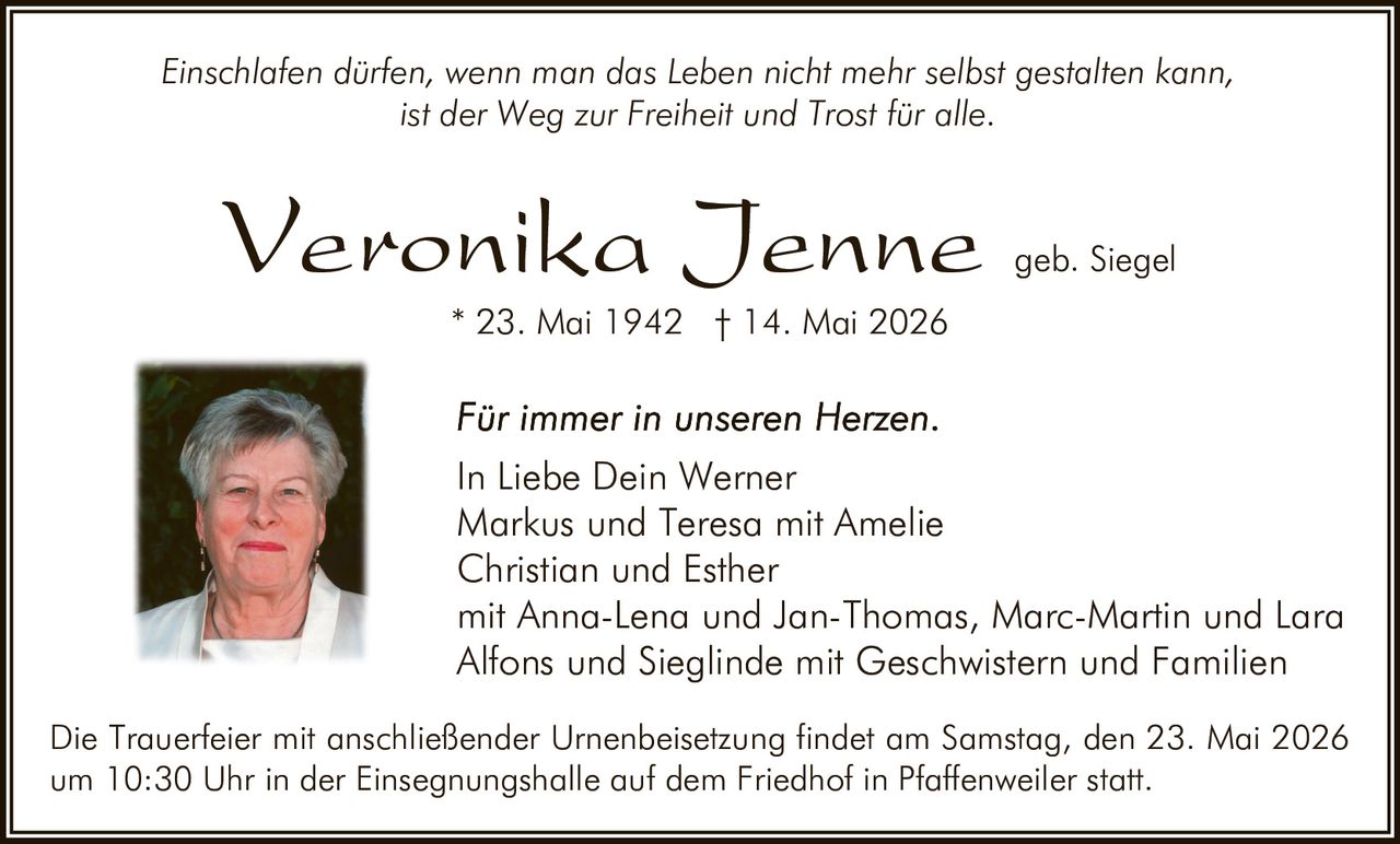<p>Einschlafen dürfen, wenn man das Leben nicht mehr selbst gestalten kann, ist der Weg zur Freiheit und Trost für alle.</p><p><strong>Veronika Jenne</strong> geb. Siegel<br>* 23. Mai 1942 † 14. Mai 2026</p><p><em>Für immer in unseren Herzen.</em><br>In Liebe Dein Werner<br>Markus und Teresa mit Amelie<br>Christian und Esther<br>mit Anna-Lena und Jan-Thomas, Marc-Martin und Lara<br>Alfons und Sieglinde mit Geschwistern und Familien</p><p>Die Trauerfeier mit anschließender Urnenbeisetzung findet am Samstag, den 23. Mai 2026 um 10:30 Uhr in der Einsegnungshalle auf dem Friedhof in Pfaffenweiler statt.</p>