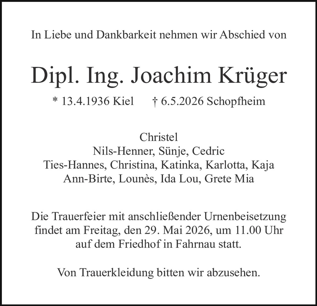 <p>In Liebe und Dankbarkeit nehmen wir Abschied von</p><p><strong>Dipl. Ing. Joachim Krüger</strong><br>* 13.4.1936 Kiel † 6.5.2026 Schopfheim</p><p>Christel<br>Nils-Henner, Sünje, Cedric<br>Ties-Hannes, Christina, Katinka, Karlotta, Kaja<br>Ann-Birte, Lounès, Ida Lou, Grete Mia</p><p>Die Trauerfeier mit anschließender Urnenbeisetzung findet am Freitag, den 29. Mai 2026, um 11.00 Uhr auf dem Friedhof in Fahrnau statt.</p><p>Von Trauerkleidung bitten wir abzusehen.</p>