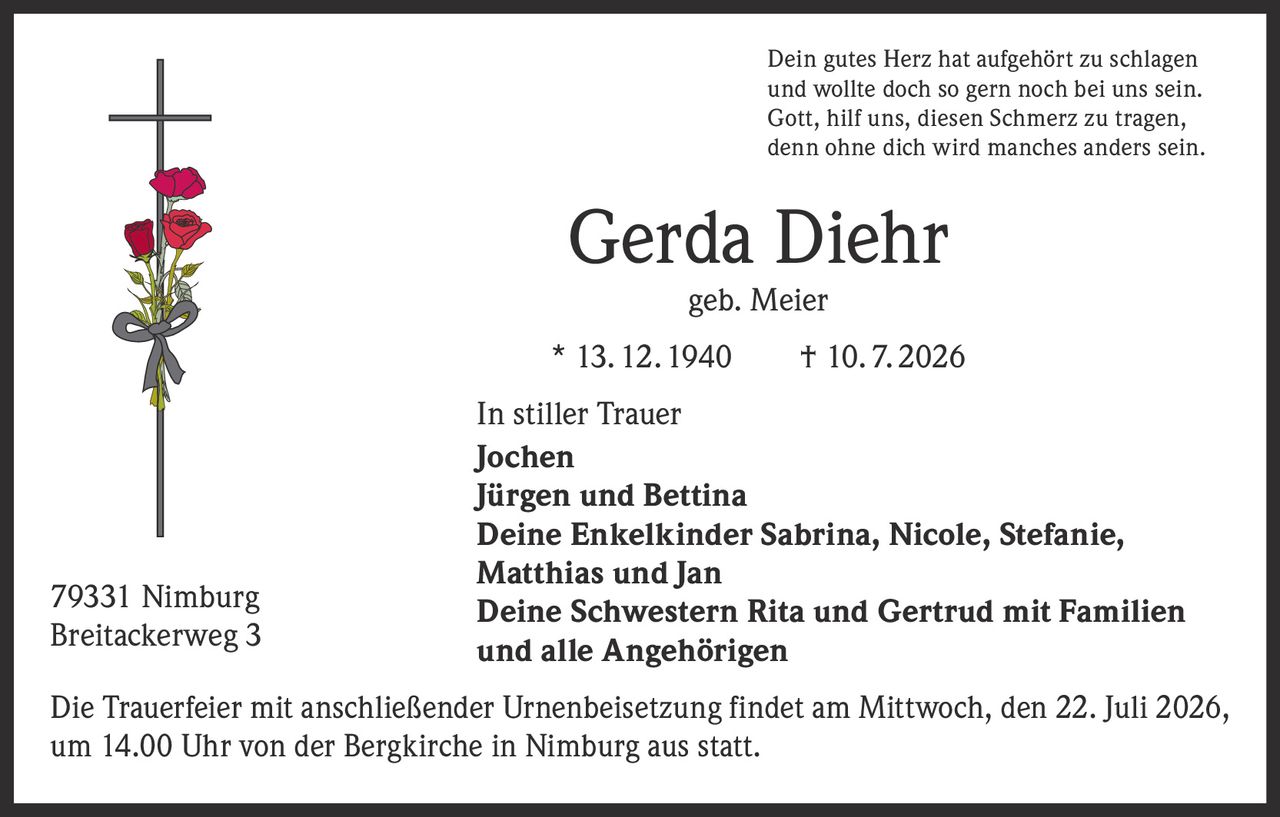 <p>Dein gutes Herz hat aufgehört zu schlagen<br/>und wollte doch so gern noch bei uns sein.<br/>Gott, hilf uns, diesen Schmerz zu tragen,<br/>denn ohne dich wird manches anders sein.</p><p><strong>Gerda Diehr</strong><br/>geb. Meier<br/>* 13. 12. 1940 † 10. 7. 2026</p><p><strong>In stiller Trauer</strong></p><p>Jochen<br/>Jürgen und Bettina<br/>Deine Enkelkinder Sabrina, Nicole, Stefanie, Matthias und Jan<br/>Deine Schwestern Rita und Gertrud mit Familien<br/>und alle Angehörigen</p><p>Die Trauerfeier mit anschließender Urnenbeisetzung findet am Mittwoch, den 22. Juli 2026, um 14.00 Uhr von der Bergkirche in Nimburg aus statt.</p><p>79331 Nimburg<br/>Breitackerweg 3</p>