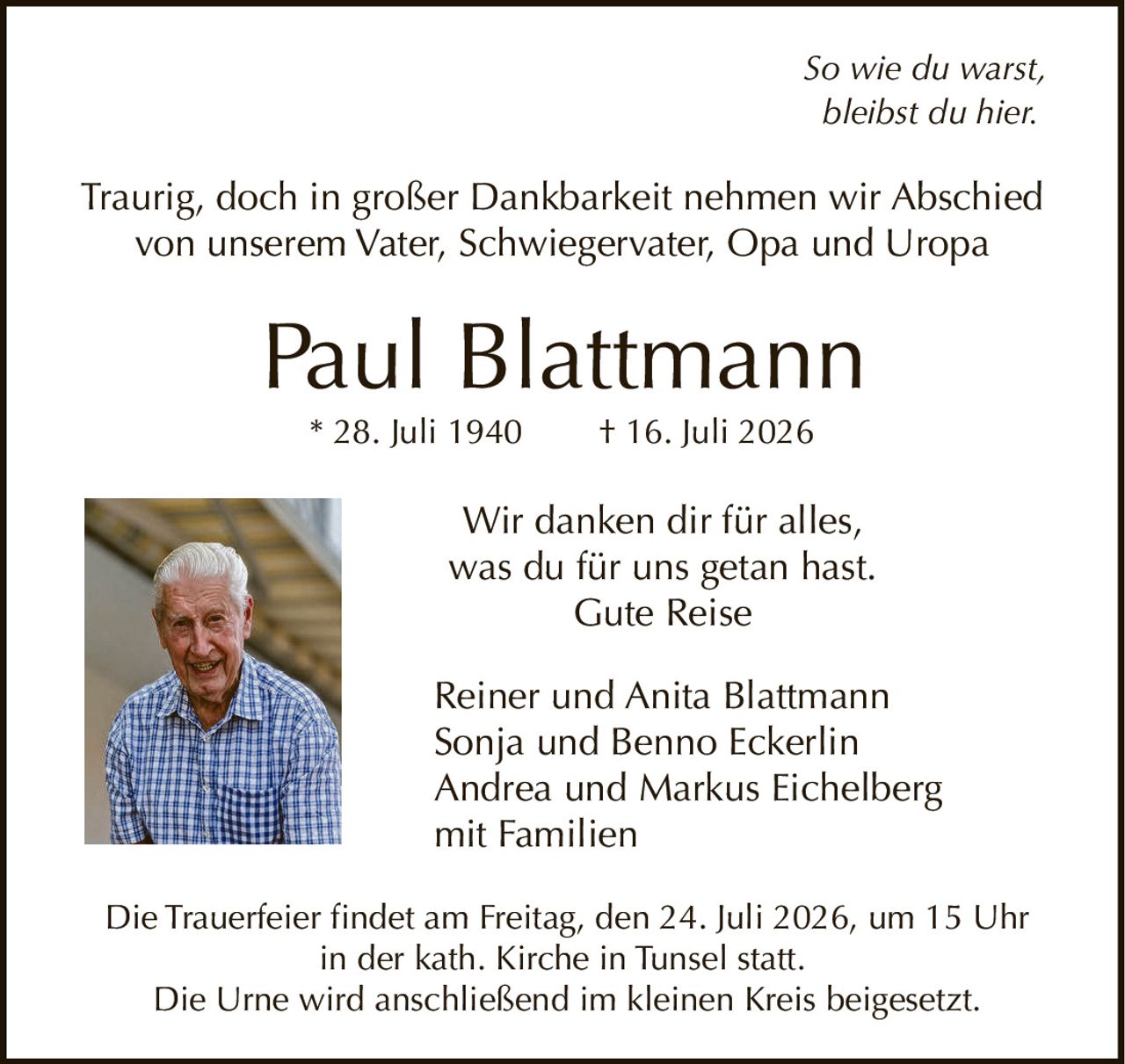 <p><i>So wie du warst, bleibst du hier.</i></p>

<p>Traurig, doch in großer Dankbarkeit nehmen wir Abschied von unserem Vater, Schwiegervater, Opa und Uropa</p>

<p><strong>Paul Blattmann</strong></p>

<p>* 28. Juli 1940     † 16. Juli 2026</p>

<p>Wir danken dir für alles, was du für uns getan hast.<br>Gute Reise</p>

<p>Reiner und Anita Blattmann<br>
Sonja und Benno Eckerlin<br>
Andrea und Markus Eichelberg<br>
mit Familien</p>

<p>Die Trauerfeier findet am Freitag, den 24. Juli 2026, um 15 Uhr in der kath. Kirche in Tunsel statt.<br>
Die Urne wird anschließend im kleinen Kreis beigesetzt.</p>