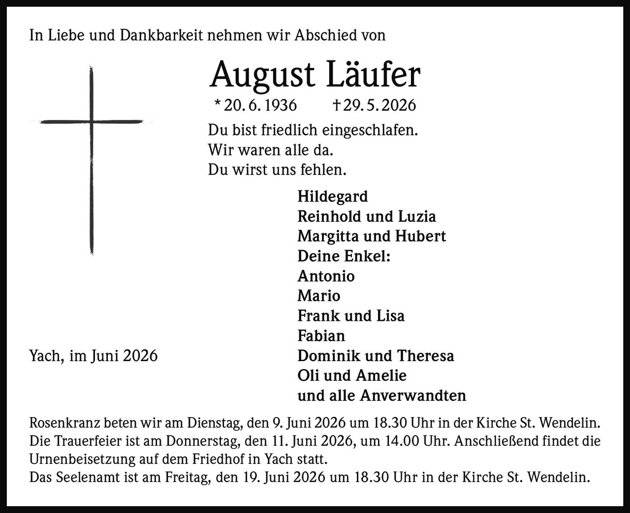 <p>In Liebe und Dankbarkeit nehmen wir Abschied von</p>

<p><strong>August Läufer</strong><br>
* 20. 6. 1936 † 29. 5. 2026</p>

<p>Du bist friedlich eingeschlafen.<br>
Wir waren alle da.<br>
Du wirst uns fehlen.</p>

<p><strong>Hildegard</strong><br>
<strong>Reinhold und Luzia</strong><br>
<strong>Margitta und Hubert</strong><br>
<strong>Deine Enkel:</strong><br>
Antonio<br>
Mario<br>
Frank und Lisa<br>
Fabian<br>
Dominik und Theresa<br>
Oli und Amelie<br>
und alle Anverwandten</p>

<p>Rosenkranz beten wir am Dienstag, den 9. Juni 2026 um 18.30 Uhr in der Kirche St. Wendelin.<br>
Die Trauerfeier ist am Donnerstag, den 11. Juni 2026, um 14.00 Uhr. Anschließend findet die Urnenbeisetzung auf dem Friedhof in Yach statt.</p>

<p>Das Seelenamt ist am Freitag, den 19. Juni 2026 um 18.30 Uhr in der Kirche St. Wendelin.</p>

<p>Yach, im Juni 2026</p>