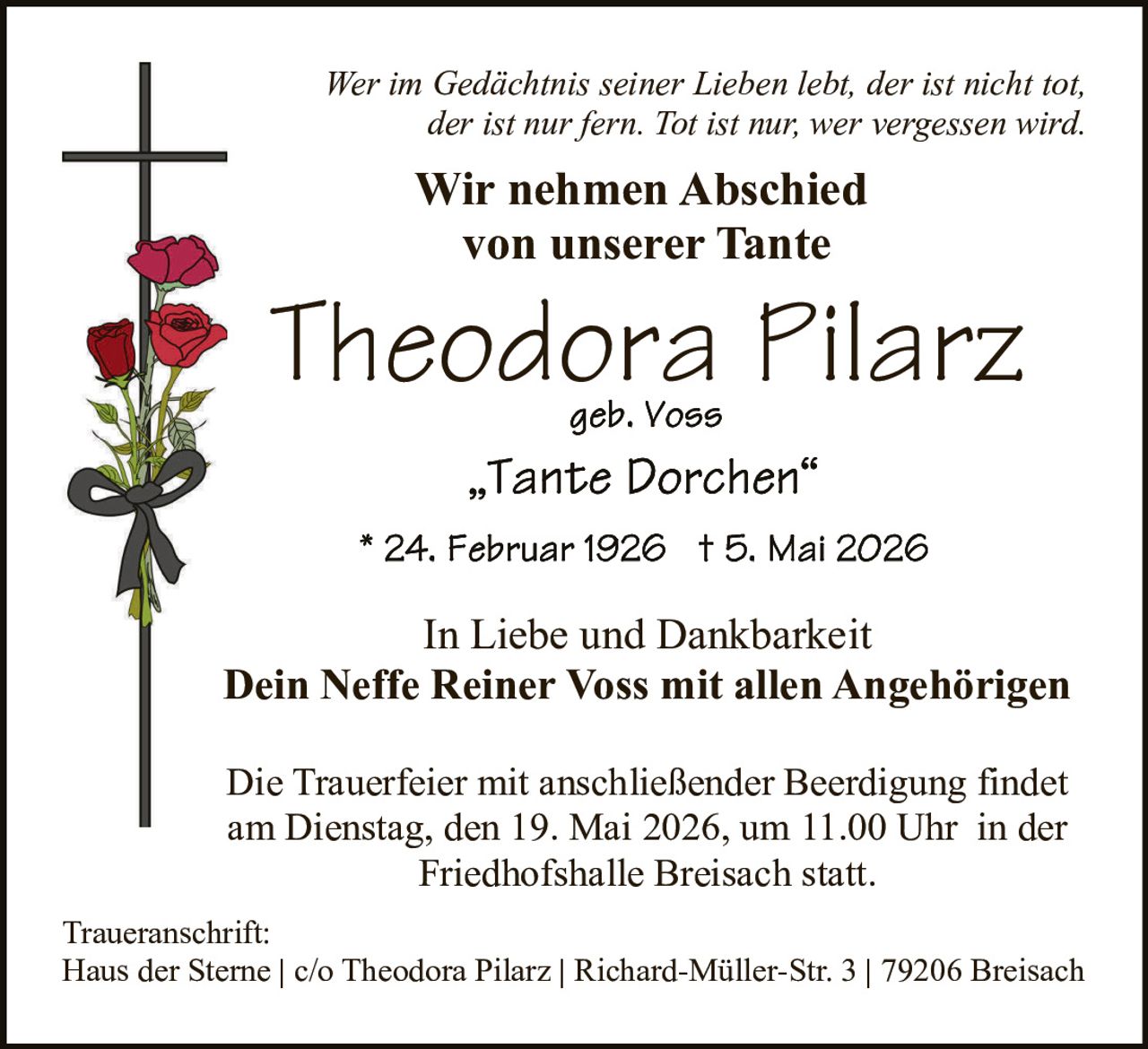 <p>Wer im Gedächtnis seiner Lieben lebt, der ist nicht tot, <br>der ist nur fern. Tot ist nur, wer vergessen wird.</p><p><strong>Wir nehmen Abschied <br>von unserer Tante</strong></p><p><strong>Theodora Pilarz</strong><br>geb. Voss<br>„Tante Dorchen“</p><p>* 24. Februar 1926 † 5. Mai 2026</p><p>In Liebe und Dankbarkeit<br><strong>Dein Neffe Reiner Voss mit allen Angehörigen</strong></p><p>Die Trauerfeier mit anschließender Beerdigung findet <br>am Dienstag, den 19. Mai 2026, um 11.00 Uhr in der <br>Friedhofshalle Breisach statt.</p><p>Traueranschrift:<br>Haus der Sterne | c/o Theodora Pilarz | Richard-Müller-Str. 3 | 79206 Breisach</p>