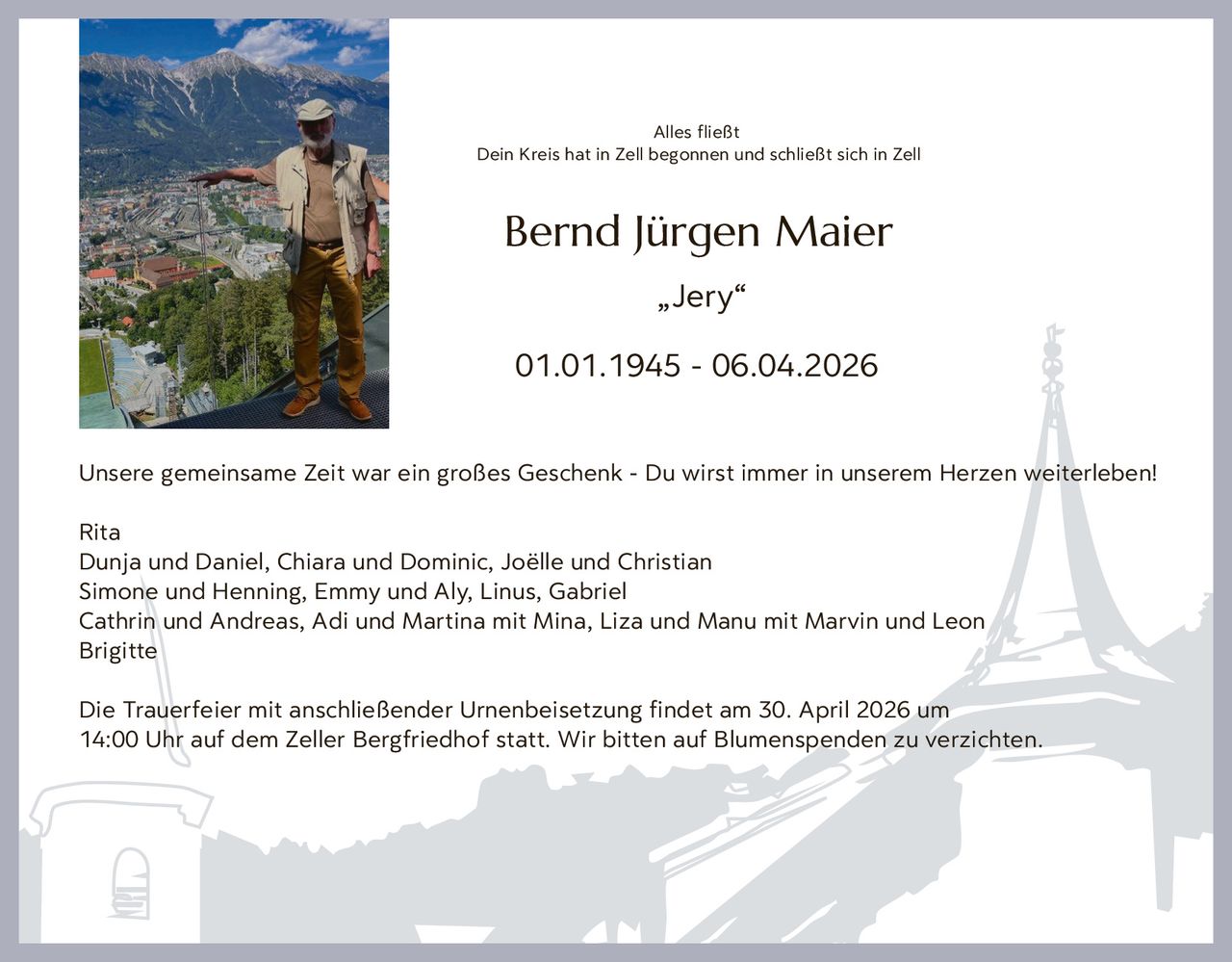 Alles fließt
Dein Kreis hat in Zell begonnen und schließt sich in Zell

Bernd Jürgen Maier
„Jery“
01.01.1945 - 06.04.2026
Unsere gemeinsame Zeit war ein großes Geschenk - Du wirst immer in unserem Herzen weiterleben!
Rita
Dunja und Daniel, Chiara und Dominic, Joëlle und Christian
Simone und Henning, Emmy und Aly, Linus, Gabriel
Cathrin und Andreas, Adi und Martina mit Mina, Liza und Manu mit Marvin und Leon
Brigitte
Die Trauerfeier mit anschließender Urnenbeisetzung findet am 30. April 2026 um
14:00 Uhr auf dem Zeller Bergfriedhof statt. Wir bitten auf Blumenspenden zu verzichten.