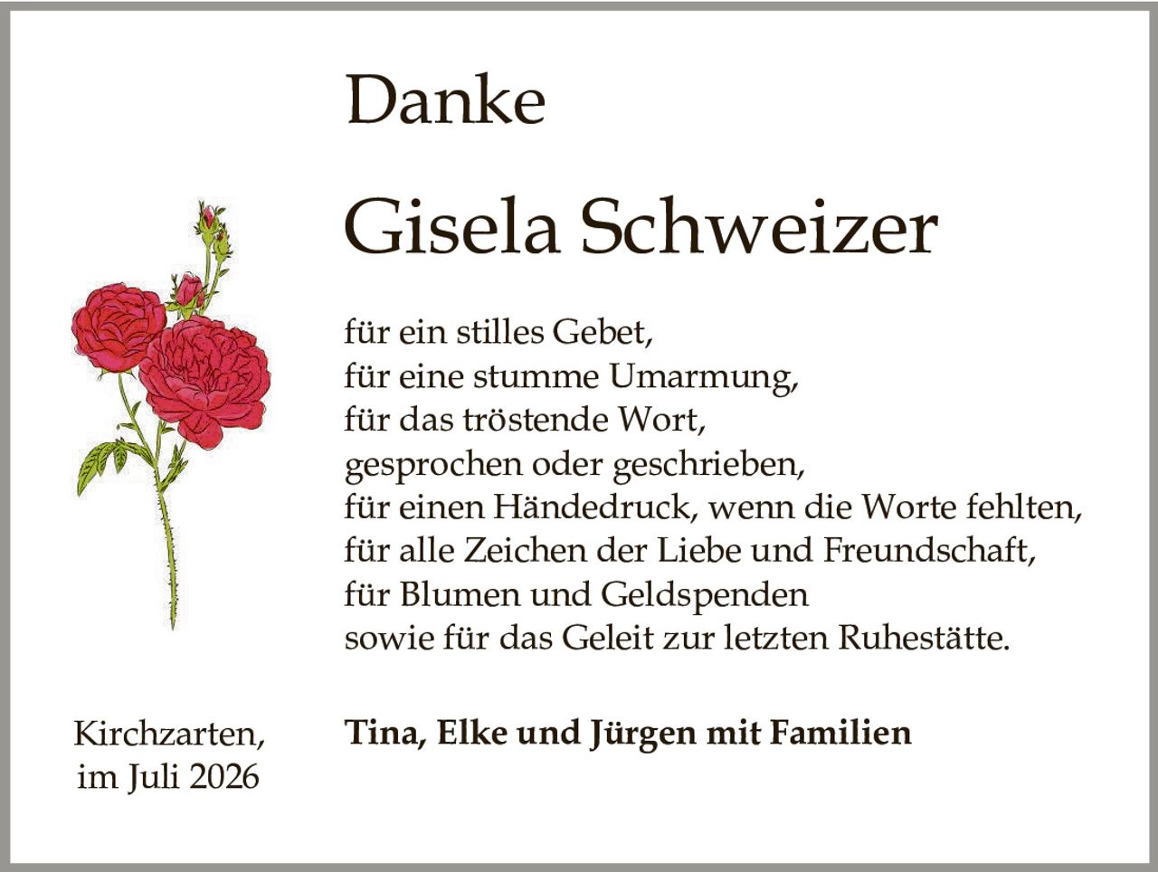 <p><strong>Danke</strong></p>

<p><strong>Gisela Schweizer</strong></p>

<p>für ein stilles Gebet,<br>
für eine stumme Umarmung,<br>
für das tröstende Wort,<br>
gesprochen oder geschrieben,<br>
für einen Händedruck, wenn die Worte fehlten,<br>
für alle Zeichen der Liebe und Freundschaft,<br>
für Blumen und Geldspenden<br>
sowie für das Geleit zur letzten Ruhestätte.</p>

<p>Kirchzarten, <strong>Tina, Elke und Jürgen mit Familien</strong><br>
im Juli 2026</p>