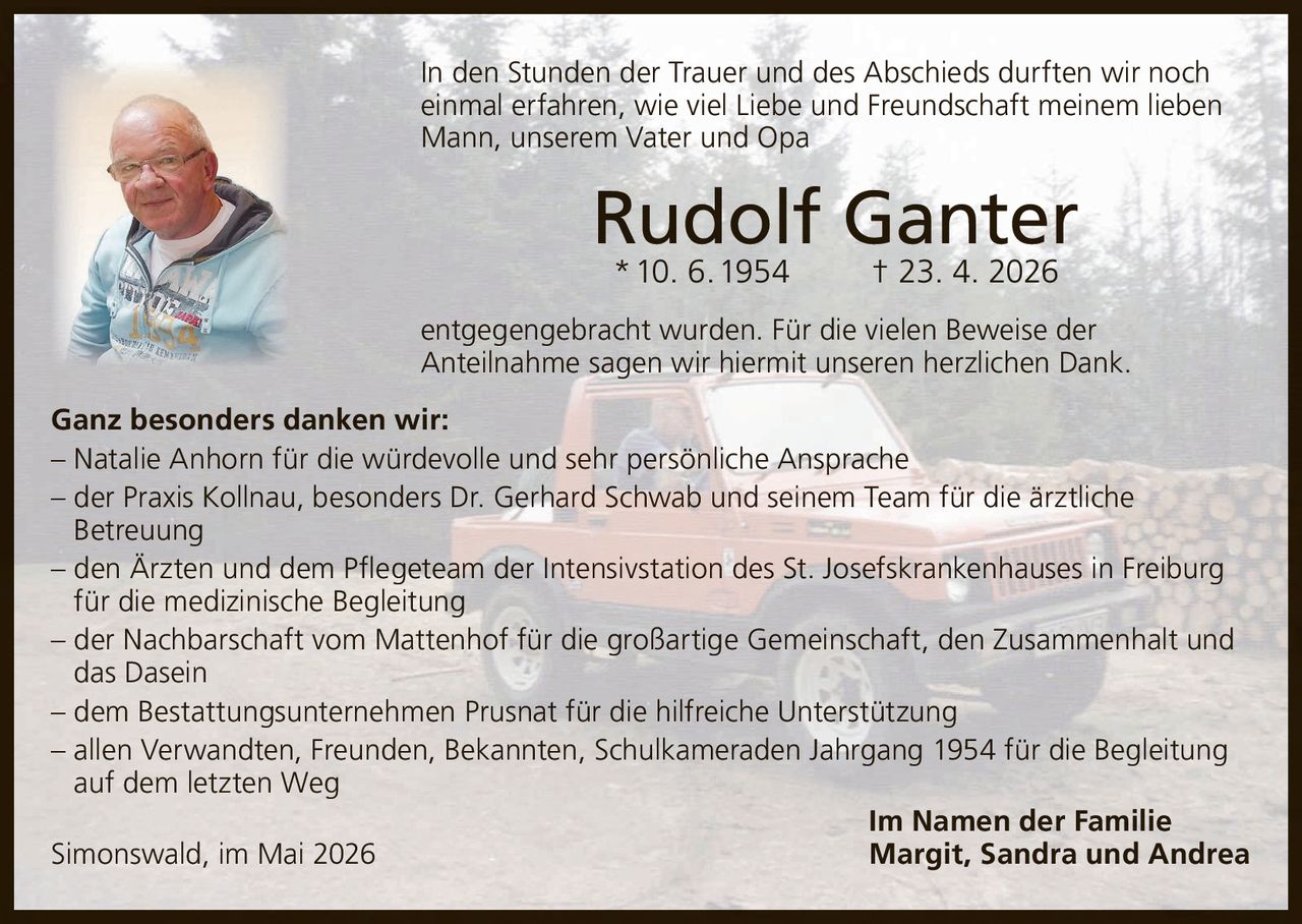 <p>In den Stunden der Trauer und des Abschieds durften wir noch einmal erfahren, wie viel Liebe und Freundschaft meinem lieben Mann, unserem Vater und Opa</p><p><strong>Rudolf Ganter</strong><br>* 10. 6. 1954 † 23. 4. 2026</p><p>entgegengebracht wurden. Für die vielen Beweise der Anteilnahme sagen wir hiermit unseren herzlichen Dank.</p><p>Ganz besonders danken wir:<br>– Natalie Anhorn für die würdevolle und sehr persönliche Ansprache<br>– der Praxis Kollnau, besonders Dr. Gerhard Schwab und seinem Team für die ärztliche Betreuung<br>– den Ärzten und dem Pflegeteam der Intensivstation des St. Josefskrankenhauses in Freiburg für die medizinische Begleitung<br>– der Nachbarschaft vom Mattenhof für die großartige Gemeinschaft, den Zusammenhalt und das Dasein<br>– dem Bestattungsunternehmen Prusnat für die hilfreiche Unterstützung<br>– allen Verwandten, Freunden, Bekannten, Schulkameraden Jahrgang 1954 für die Begleitung auf dem letzten Weg</p><p>Im Namen der Familie<br>Simonswald, im Mai 2026 Margit, Sandra und Andrea</p>
