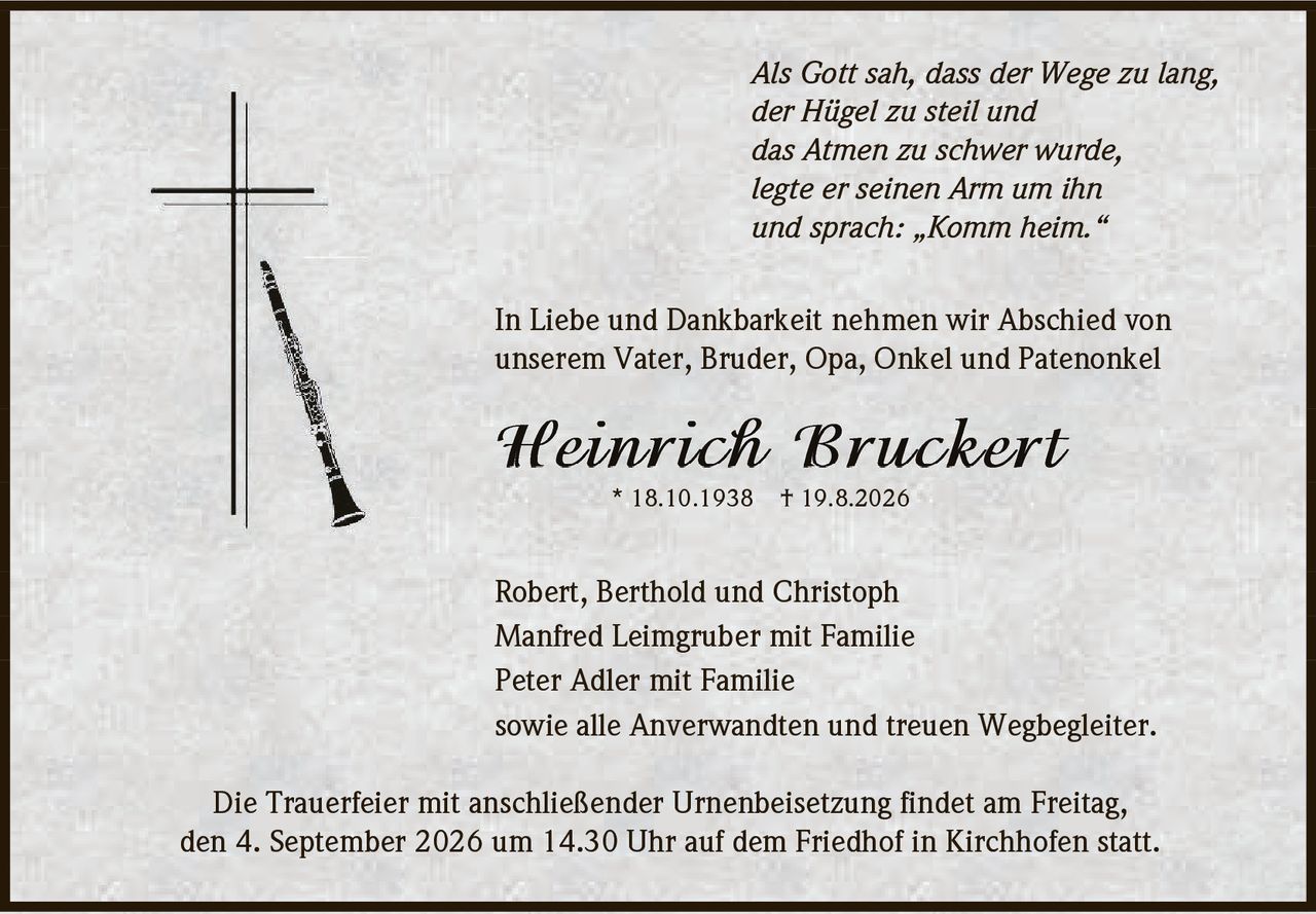 <p><i>Als Gott sah, dass der Wege zu lang,<br>der Hügel zu steil und<br>das Atmen zu schwer wurde,<br>legte er seinen Arm um ihn<br>und sprach: Komm heim.</i></p><p>In Liebe und Dankbarkeit nehmen wir Abschied von<br>unserem Vater, Bruder, Opa, Onkel und Patenonkel</p><p><strong>Heinrich Bruckert</strong><br>* 18.10.1938 † 19.8.2026</p><p>Robert, Berthold und Christoph<br>Manfred Leimgruber mit Familie<br>Peter Adler mit Familie<br>sowie alle Anverwandten und treuen Wegbegleiter.</p><p>Die Trauerfeier mit anschließender Urnenbeisetzung findet am Freitag,<br>den 4. September 2026 um 14.30 Uhr auf dem Friedhof in Kirchhofen statt.</p>
