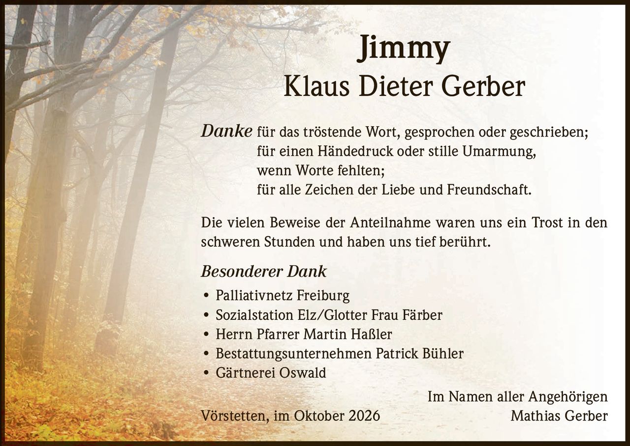 <p><strong>Jimmy</strong></p>
<p><strong>Klaus Dieter Gerber</strong></p>
<p><i>Danke</i> für das tröstende Wort, gesprochen oder geschrieben;<br/>
für einen Händedruck oder stille Umarmung,<br/>
wenn Worte fehlten;<br/>
für alle Zeichen der Liebe und Freundschaft.</p>
<p>Die vielen Beweise der Anteilnahme waren uns ein Trost in den schweren Stunden und haben uns tief berührt.</p>
<p><i>Besonderer Dank</i></p>
<ul>
<li>Palliativnetz Freiburg</li>
<li>Sozialstation Elz/Glotter Frau Färber</li>
<li>Herrn Pfarrer Martin Haßler</li>
<li>Bestattungsunternehmen Patrick Bühler</li>
<li>Gärtnerei Oswald</li>
</ul>
<p>Im Namen aller Angehörigen<br/>
Vörstetten, im Oktober 2026<br/>
<strong>Mathias Gerber</strong></p>