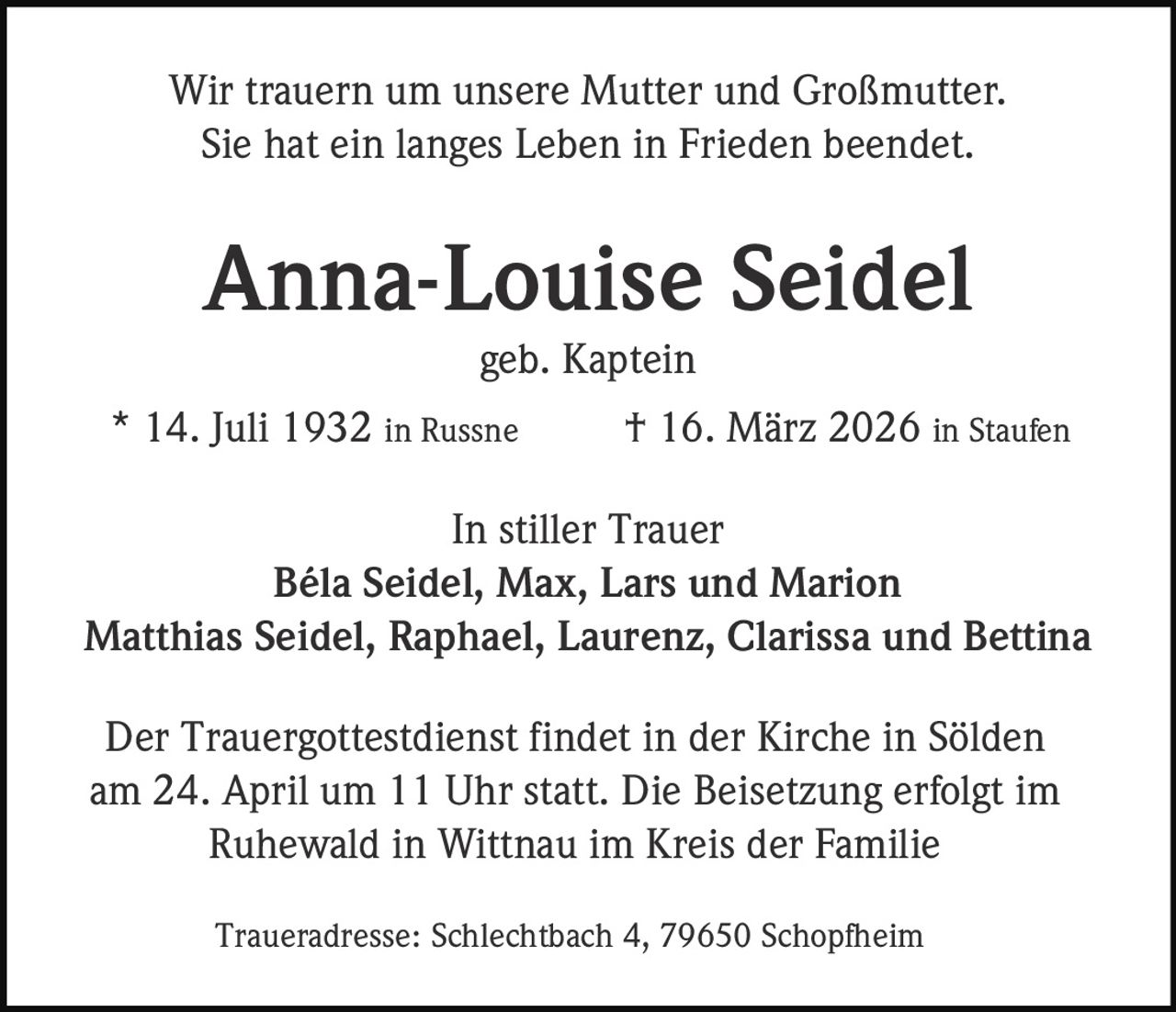 Wir trauern um unsere Mutter und Großmutter.
Sie hat ein langes Leben in Frieden beendet.

Anna-Louise Seidel
geb. Kaptein
* 14. Juli 1932 in Russne

† 16. März 2026 in Staufen

In stiller Trauer
Béla Seidel, Max, Lars und Marion
Matthias Seidel, Raphael, Laurenz, Clarissa und Bettina
Der Trauergottestdienst findet in der Kirche in Sölden
am 24. April um 11 Uhr statt. Die Beisetzung erfolgt im
Ruhewald in Wittnau im Kreis der Familie
Traueradresse: Schlechtbach 4, 79650 Schopfheim