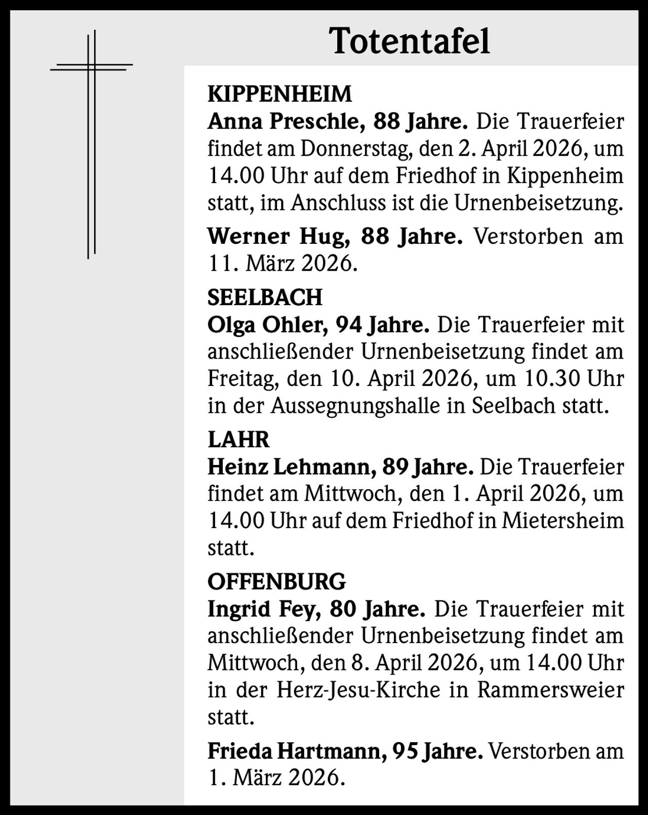 Totentafel
KIPPENHEIM
Anna Preschle, 88 Jahre. Die Trauerfeier
findet am Donnerstag, den 2. April 2026, um
14.00 Uhr auf dem Friedhof in Kippenheim
statt, im Anschluss ist die Urnenbeisetzung.
Werner Hug, 88 Jahre. Verstorben am
11. März 2026.
SEELBACH
Olga Ohler, 94 Jahre. Die Trauerfeier mit
anschließender Urnenbeisetzung findet am
Freitag, den 10. April 2026, um 10.30 Uhr
in der Aussegnungshalle in Seelbach statt.
LAHR
Heinz Lehmann, 89 Jahre. Die Trauerfeier
findet am Mittwoch, den 1. April 2026, um
14.00 Uhr auf dem Friedhof in Mietersheim
statt.
OFFENBURG
Ingrid Fey, 80 Jahre. Die Trauerfeier mit
anschließender Urnenbeisetzung findet am
Mittwoch, den 8. April 2026, um 14.00 Uhr
in der Herz-Jesu-Kirche in Rammersweier
statt.
Frieda Hartmann, 95 Jahre. Verstorben am
1. März 2026.