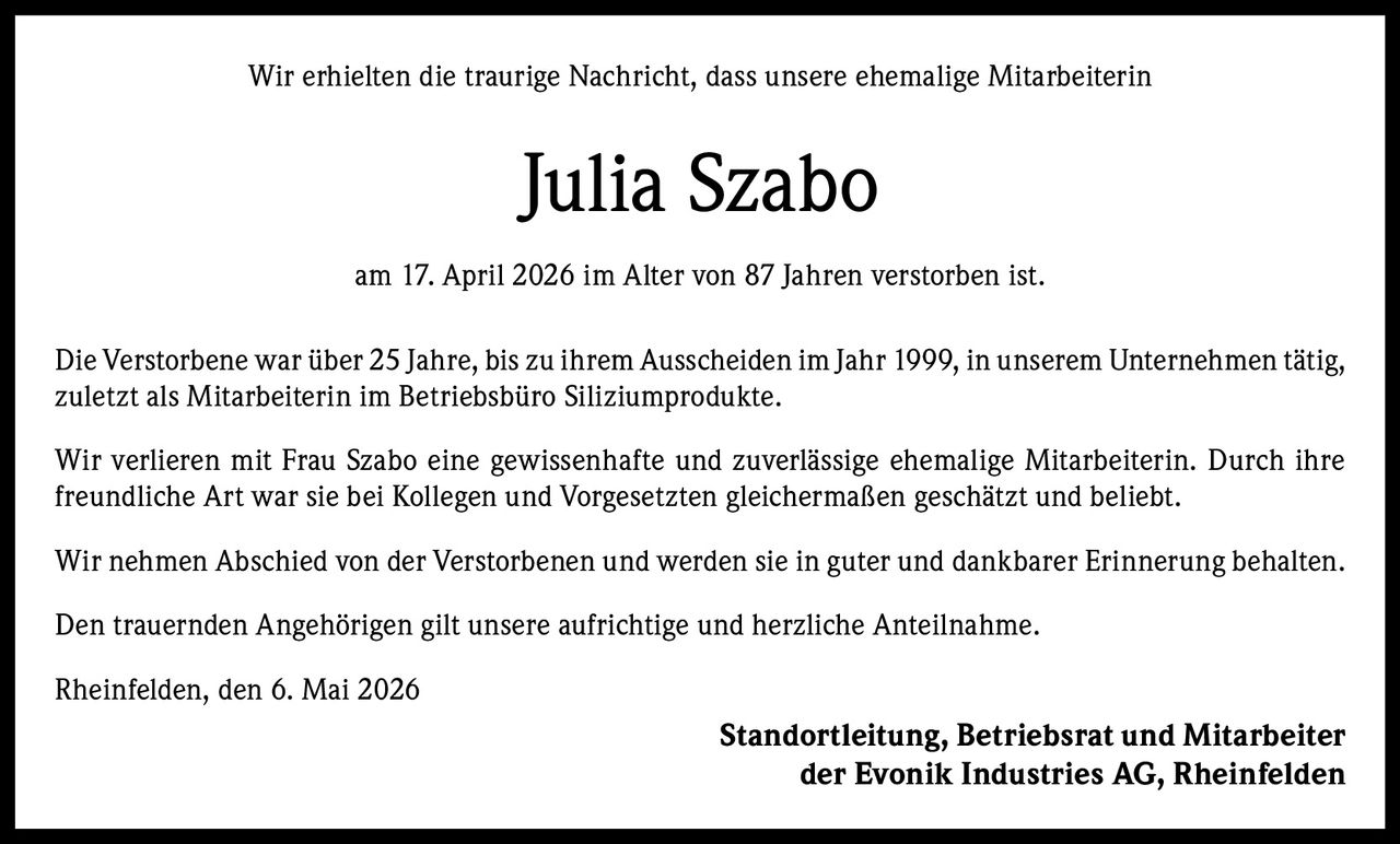 <p>Wir erhielten die traurige Nachricht, dass unsere ehemalige Mitarbeiterin <strong>Julia Szabo</strong> am 17. April 2026 im Alter von 87 Jahren verstorben ist.</p><p>Die Verstorbene war über 25 Jahre, bis zu ihrem Ausscheiden im Jahr 1999, in unserem Unternehmen tätig, zuletzt als Mitarbeiterin im Betriebsbüro Siliziumprodukte.</p><p>Wir verlieren mit Frau Szabo eine gewissenhafte und zuverlässige ehemalige Mitarbeiterin. Durch ihre freundliche Art war sie bei Kollegen und Vorgesetzten gleichermaßen geschätzt und beliebt.</p><p>Wir nehmen Abschied von der Verstorbenen und werden sie in guter und dankbarer Erinnerung behalten.</p><p>Den trauernden Angehörigen gilt unsere aufrichtige und herzliche Anteilnahme.</p><p>Rheinfelden, den 6. Mai 2026<br/>Standortleitung, Betriebsrat und Mitarbeiter der Evonik Industries AG, Rheinfelden</p>