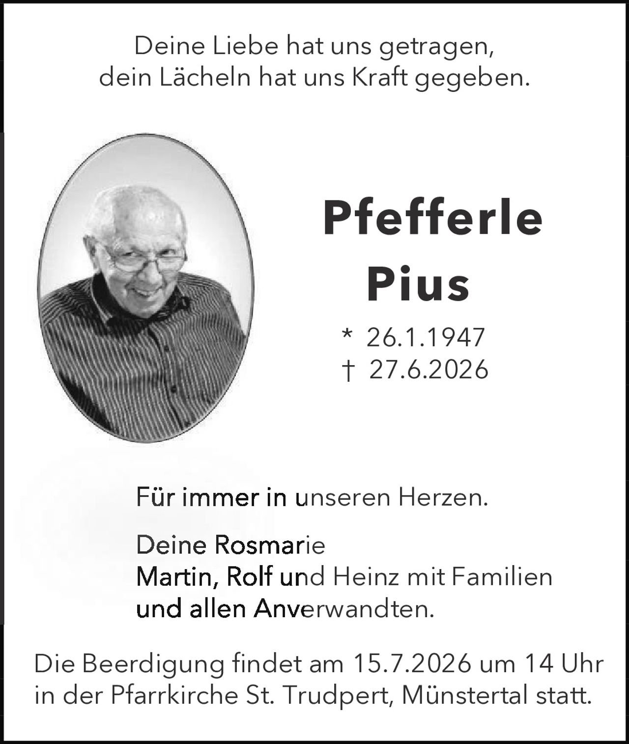 <p>Deine Liebe hat uns getragen, dein Lächeln hat uns Kraft gegeben.</p><p><strong>Pfefferle Pius</strong><br>* 26.1.1947<br>† 27.6.2026</p><p>Für immer in unseren Herzen.</p><p>Deine Rosmarie<br>Martin, Rolf und Heinz mit Familien<br>und allen Anverwandten.</p><p>Die Beerdigung findet am 15.7.2026 um 14 Uhr in der Pfarrkirche St. Trudpert, Münstertal statt.</p>