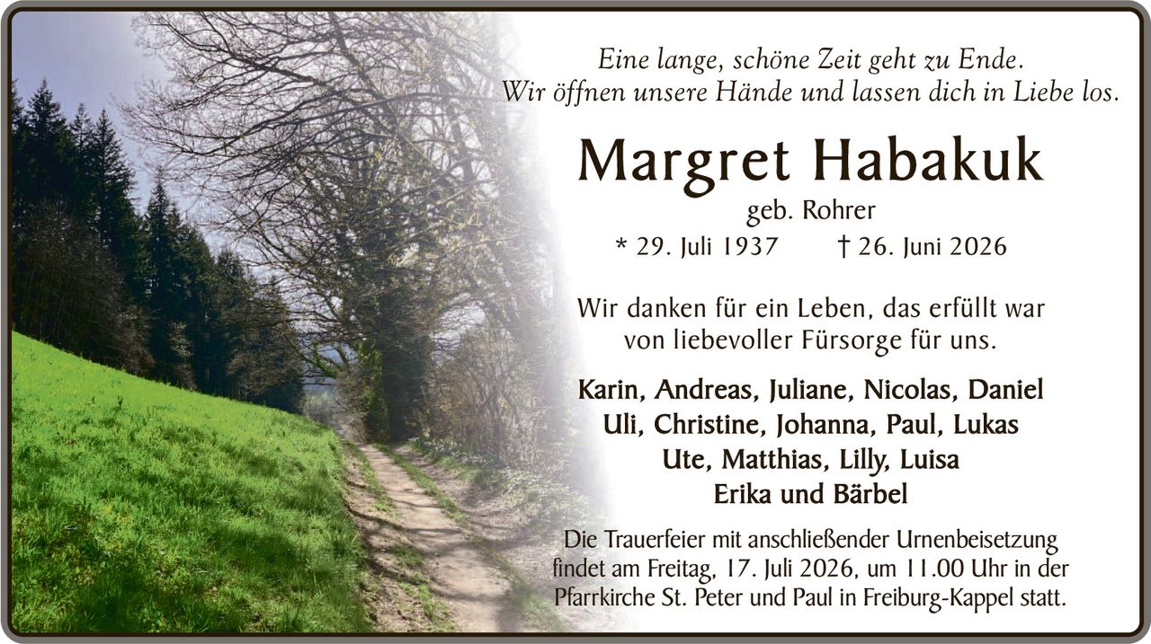 <p><i>Eine lange, schöne Zeit geht zu Ende.<br>Wir öffnen unsere Hände und lassen dich in Liebe los.</i></p>

<p><strong>Margret Habakuk</strong><br>geb. Rohrer</p>

<p>* 29. Juli 1937 † 26. Juni 2026</p>

<p>Wir danken für ein Leben, das erfüllt war von liebevoller Fürsorge für uns.</p>

<p>Karin, Andreas, Juliane, Nicolas, Daniel<br>Uli, Christine, Johanna, Paul, Lukas<br>Ute, Matthias, Lilly, Luisa<br>Erika und Bärbel</p>

<p>Die Trauerfeier mit anschließender Urnenbeisetzung findet am Freitag, 17. Juli 2026, um 11.00 Uhr in der Pfarrkirche St. Peter und Paul in Freiburg-Kappel statt.</p>