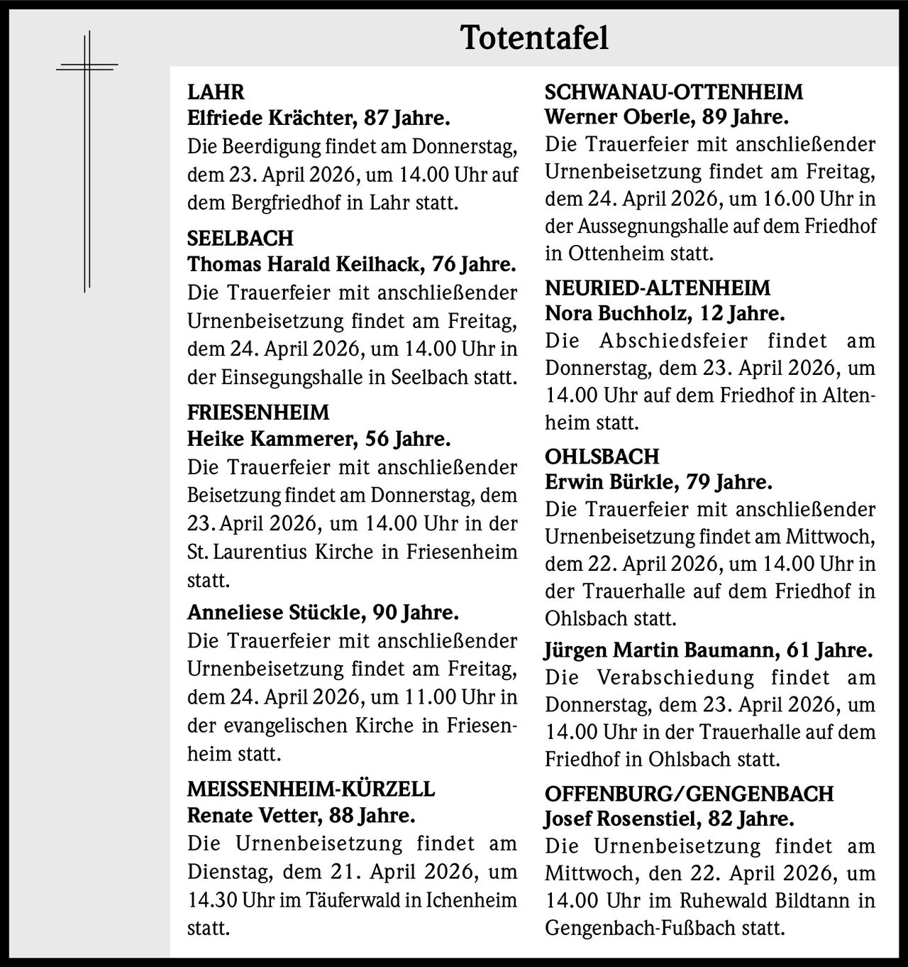 Totentafel
LAHR
Elfriede Krächter, 87 Jahre.
Die Beerdigung findet am Donnerstag,
dem 23. April 2026, um 14.00 Uhr auf
dem Bergfriedhof in Lahr statt.
SEELBACH
Thomas Harald Keilhack, 76 Jahre.
Die Trauerfeier mit anschließender
Urnenbeisetzung findet am Freitag,
dem 24. April 2026, um 14.00 Uhr in
der Einsegungshalle in Seelbach statt.
FRIESENHEIM
Heike Kammerer, 56 Jahre.
Die Trauerfeier mit anschließender
Beisetzung findet am Donnerstag, dem
23. April 2026, um 14.00 Uhr in der
St. Laurentius Kirche in Friesenheim
statt.
Anneliese Stückle, 90 Jahre.
Die Trauerfeier mit anschließender
Urnenbeisetzung findet am Freitag,
dem 24. April 2026, um 11.00 Uhr in
der evangelischen Kirche in Friesenheim statt.
MEISSENHEIM-KÜRZELL
Renate Vetter, 88 Jahre.
Die Urnenbeisetzung findet am
Dienstag, dem 21. April 2026, um
14.30 Uhr im Täuferwald in Ichenheim
statt.

SCHWANAU-OTTENHEIM
Werner Oberle, 89 Jahre.
Die Trauerfeier mit anschließender
Urnenbeisetzung findet am Freitag,
dem 24. April 2026, um 16.00 Uhr in
der Aussegnungshalle auf dem Friedhof
in Ottenheim statt.
NEURIED-ALTENHEIM
Nora Buchholz, 12 Jahre.
Die Abschiedsfeier findet am
Donnerstag, dem 23. April 2026, um
14.00 Uhr auf dem Friedhof in Altenheim statt.
OHLSBACH
Erwin Bürkle, 79 Jahre.
Die Trauerfeier mit anschließender
Urnenbeisetzung findet am Mittwoch,
dem 22. April 2026, um 14.00 Uhr in
der Trauerhalle auf dem Friedhof in
Ohlsbach statt.
Jürgen Martin Baumann, 61 Jahre.
Die Verabschiedung findet am
Donnerstag, dem 23. April 2026, um
14.00 Uhr in der Trauerhalle auf dem
Friedhof in Ohlsbach statt.
OFFENBURG/GENGENBACH
Josef Rosenstiel, 82 Jahre.
Die Urnenbeisetzung findet am
Mittwoch, den 22. April 2026, um
14.00 Uhr im Ruhewald Bildtann in
Gengenbach-Fußbach statt.