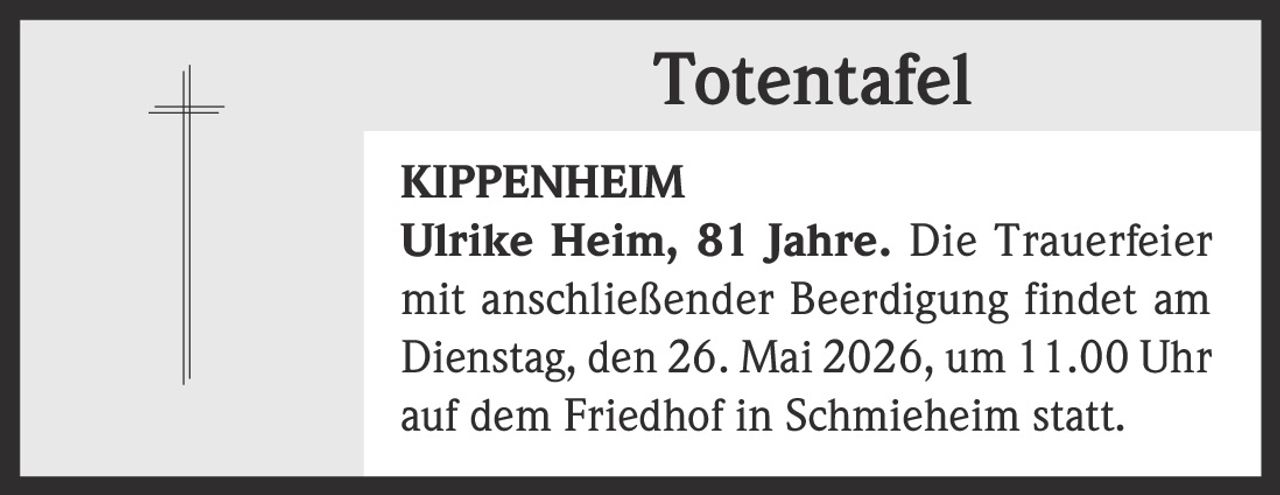 <p><strong>Totentafel</strong></p><p><strong>KIPPENHEIM</strong></p><p>Ulrike Heim, 81 Jahre. Die Trauerfeier mit anschließender Beerdigung findet am Dienstag, den 26. Mai 2026, um 11.00 Uhr auf dem Friedhof in Schmieheim statt.</p>