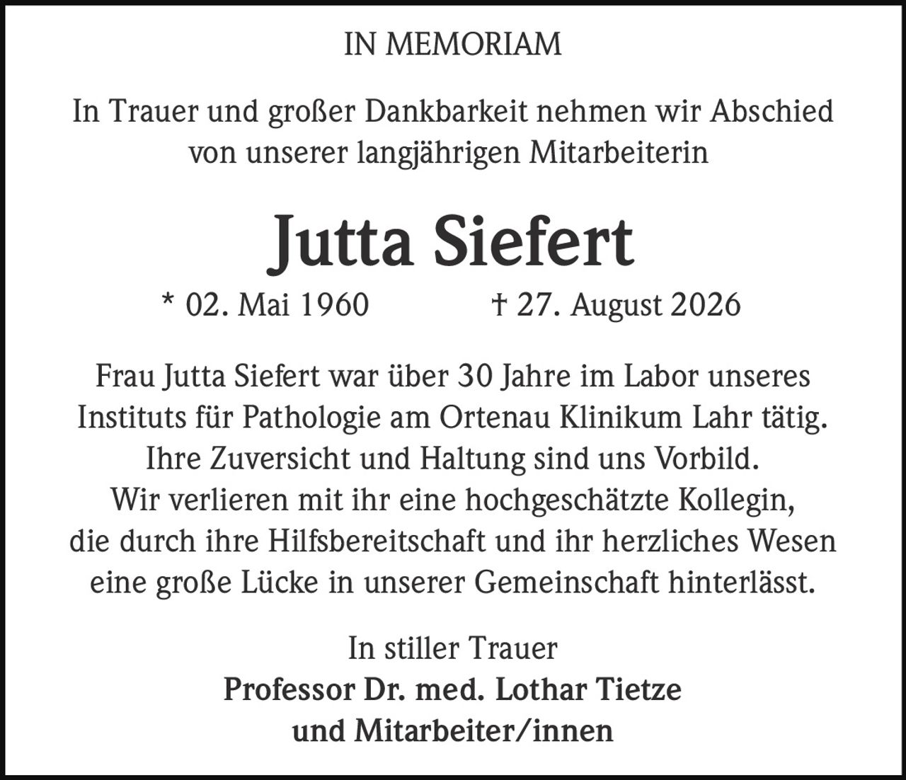 <p><strong>IN MEMORIAM</strong></p>
<p>In Trauer und großer Dankbarkeit nehmen wir Abschied von unserer langjährigen Mitarbeiterin</p>
<p><strong>Jutta Siefert</strong><br/>
* 02. Mai 1960 † 27. August 2026</p>
<p>Frau Jutta Siefert war über 30 Jahre im Labor unseres Instituts für Pathologie am Ortenau Klinikum Lahr tätig. Ihre Zuversicht und Haltung sind uns Vorbild. Wir verlieren mit ihr eine hochgeschätzte Kollegin, die durch ihre Hilfsbereitschaft und ihr herzliches Wesen eine große Lücke in unserer Gemeinschaft hinterlässt.</p>
<p>In stiller Trauer<br/>
<strong>Professor Dr. med. Lothar Tietze</strong><br/>
und Mitarbeiter/innen</p>