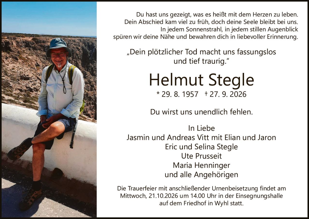 <p><strong>In Liebe</strong></p>
<p>Jasmin und Andreas Vitt mit Elian und Jaron<br>Eric und Selina Stegle<br>Ute Prusseit<br>Maria Henninger<br>und alle Angehörigen</p>
<p>* 29. 8. 1957 † 27. 9. 2026</p>
<p><strong>Helmut Stegle</strong></p>
<p>Du wirst uns unendlich fehlen.</p>
<p>Die Trauerfeier mit anschließender Urnenbeisetzung findet am Mittwoch, 21.10.2026 um 14.00 Uhr in der Einsegnungshalle auf dem Friedhof in Wyhl statt.</p>
<p>„Dein plötzlicher Tod macht uns fassungslos und tief traurig."</p>
<p>Du hast uns gezeigt, was es heißt mit dem Herzen zu leben. Dein Abschied kam viel zu früh, doch deine Seele bleibt bei uns. In jedem Sonnenstrahl, in jedem stillen Augenblick spüren wir deine Nähe und bewahren dich in liebevoller Erinnerung.</p>