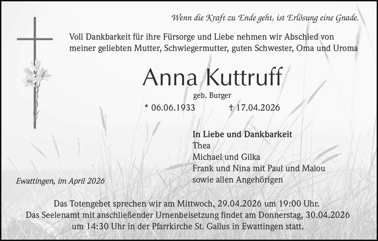 Wenn die Kraft zu Ende geht, ist Erlösung eine Gnade.

Voll Dankbarkeit für ihre Fürsorge und Liebe nehmen wir Abschied von
meiner geliebten Mutter, Schwiegermutter, guten Schwester, Oma und Uroma

Anna Kuttruff
geb. Burger

* 06.06.1933

Ewattingen, im April 2026

† 17.04.2026

In Liebe und Dankbarkeit
Thea
Michael und Gilka
Frank und Nina mit Paul und Malou
sowie allen Angehörigen

Das Totengebet sprechen wir am Mittwoch, 29.04.2026 um 19:00 Uhr.
Das Seelenamt mit anschließender Urnenbeisetzung findet am Donnerstag, 30.04.2026
um 14:30 Uhr in der Pfarrkirche St. Gallus in Ewattingen statt.