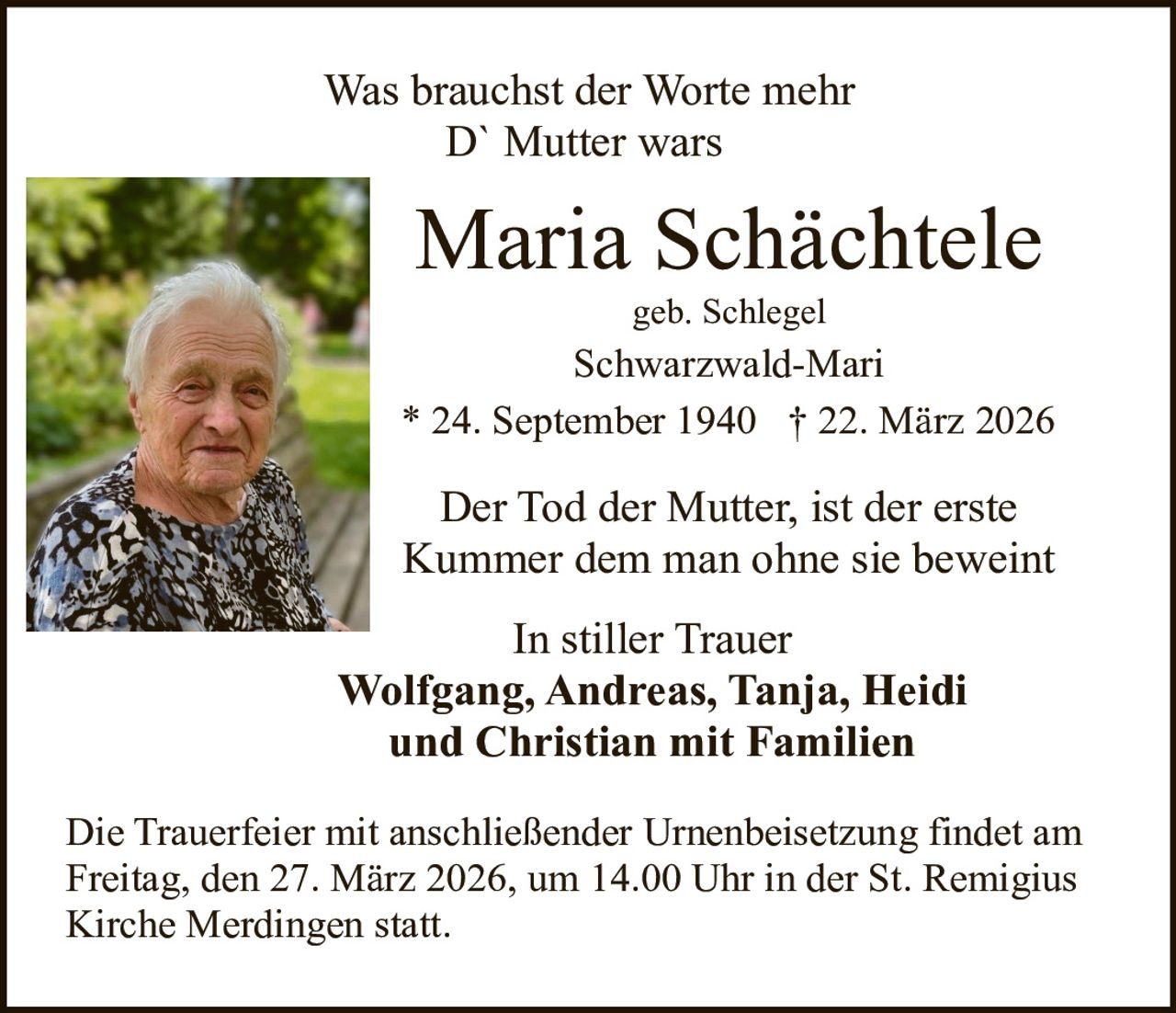 Was brauchst der Worte mehr
D` Mutter wars

Maria Schächtele
geb. Schlegel

Schwarzwald-Mari
* 24. September 1940 † 22. März 2026

Der Tod der Mutter, ist der erste
Kummer dem man ohne sie beweint
In stiller Trauer
Wolfgang, Andreas, Tanja, Heidi
und Christian mit Familien
Die Trauerfeier mit anschließender Urnenbeisetzung findet am
Freitag, den 27. März 2026, um 14.00 Uhr in der St. Remigius
Kirche Merdingen statt.