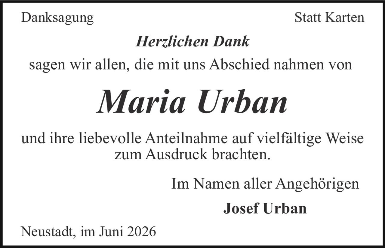 <p><strong>Danksagung</strong> &nbsp;&nbsp;&nbsp;&nbsp;&nbsp;&nbsp;&nbsp;&nbsp;&nbsp;&nbsp;&nbsp;&nbsp; <strong>Statt Karten</strong></p><p><i>Herzlichen Dank</i></p><p>sagen wir allen, die mit uns Abschied nahmen von</p><p><strong>Maria Urban</strong></p><p>und ihre liebevolle Anteilnahme auf vielfältige Weise zum Ausdruck brachten.</p><p>Im Namen aller Angehörigen</p><p><strong>Josef Urban</strong></p><p>Neustadt, im Juni 2026</p>