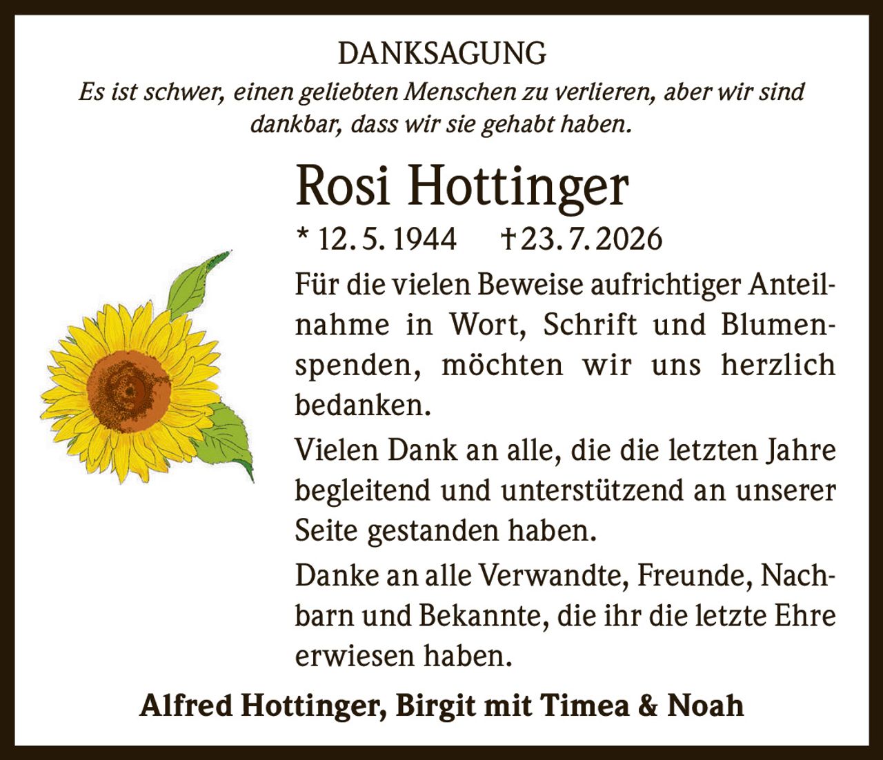 <strong>DANKSAGUNG</strong><br/><br/><i>Es ist schwer, einen geliebten Menschen zu verlieren, aber wir sind dankbar, dass wir sie gehabt haben.</i><br/><br/><strong>Rosi Hottinger</strong><br/>* 12. 5. 1944 † 23. 7. 2026<br/><br/><p>Für die vielen Beweise aufrichtiger Anteilnahme in Wort, Schrift und Blumenspenden, möchten wir uns herzlich bedanken.</p><br/><p>Vielen Dank an alle, die die letzten Jahre begleitend und unterstützend an unserer Seite gestanden haben.</p><br/><p>Danke an alle Verwandte, Freunde, Nachbarn und Bekannte, die ihr die letzte Ehre erwiesen haben.</p><br/><br/><strong>Alfred Hottinger, Birgit mit Timea & Noah</strong>